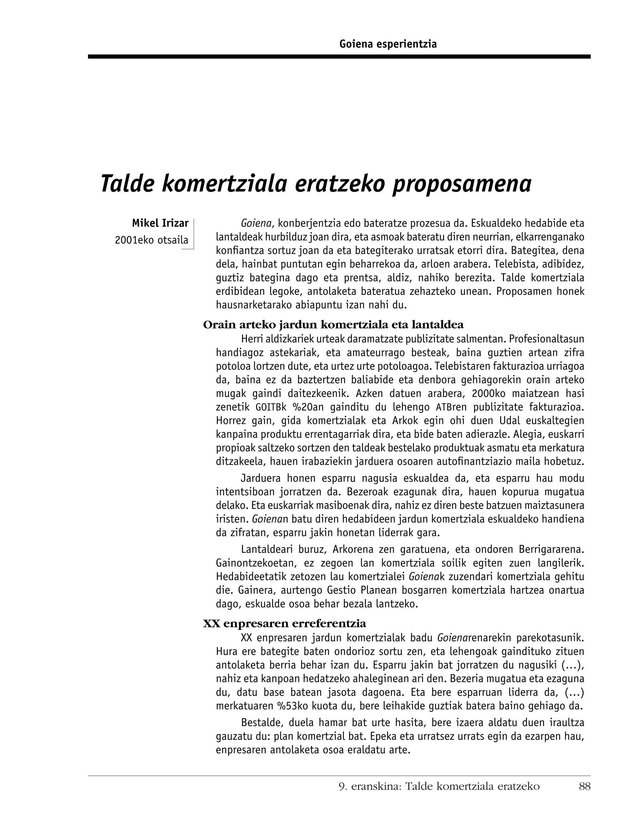 Goiena esperientzia




Talde komertziala eratzeko proposamena
    Mikel Irizar           Goiena, konberjentzia edo bateratze prozesua da. Eskualdeko hedabide eta
 2001eko otsaila     lantaldeak hurbilduz joan dira, eta asmoak bateratu diren neurrian, elkarrenganako
                     konﬁantza sortuz joan da eta bategiterako urratsak etorri dira. Bategitea, dena
                     dela, hainbat puntutan egin beharrekoa da, arloen arabera. Telebista, adibidez,
                     guztiz bategina dago eta prentsa, aldiz, nahiko berezita. Talde komertziala
                     erdibidean legoke, antolaketa bateratua zehazteko unean. Proposamen honek
                     hausnarketarako abiapuntu izan nahi du.
                   Orain arteko jardun komertziala eta lantaldea
                           Herri aldizkariek urteak daramatzate publizitate salmentan. Profesionaltasun
                     handiagoz astekariak, eta amateurrago besteak, baina guztien artean zifra
                     potoloa lortzen dute, eta urtez urte potoloagoa. Telebistaren fakturazioa urriagoa
                     da, baina ez da baztertzen baliabide eta denbora gehiagorekin orain arteko
                     mugak gaindi daitezkeenik. Azken datuen arabera, 2000ko maiatzean hasi
                     zenetik GOITBk %20an gainditu du lehengo ATBren publizitate fakturazioa.
                     Horrez gain, gida komertzialak eta Arkok egin ohi duen Udal euskaltegien
                     kanpaina produktu errentagarriak dira, eta bide baten adierazle. Alegia, euskarri
                     propioak saltzeko sortzen den taldeak bestelako produktuak asmatu eta merkatura
                     ditzakeela, hauen irabaziekin jarduera osoaren autoﬁnantziazio maila hobetuz.
                           Jarduera honen esparru nagusia eskualdea da, eta esparru hau modu
                     intentsiboan jorratzen da. Bezeroak ezagunak dira, hauen kopurua mugatua
                     delako. Eta euskarriak masiboenak dira, nahiz ez diren beste batzuen maiztasunera
                     iristen. Goienan batu diren hedabideen jardun komertziala eskualdeko handiena
                     da zifratan, esparru jakin honetan liderrak gara.
                           Lantaldeari buruz, Arkorena zen garatuena, eta ondoren Berrigararena.
                     Gainontzekoetan, ez zegoen lan komertziala soilik egiten zuen langilerik.
                     Hedabideetatik zetozen lau komertzialei Goienak zuzendari komertziala gehitu
                     die. Gainera, aurtengo Gestio Planean bosgarren komertziala hartzea onartua
                     dago, eskualde osoa behar bezala lantzeko.
                   XX enpresaren erreferentzia
                         XX enpresaren jardun komertzialak badu Goienarenarekin parekotasunik.
                    Hura ere bategite baten ondorioz sortu zen, eta lehengoak gaindituko zituen
                    antolaketa berria behar izan du. Esparru jakin bat jorratzen du nagusiki (…),
                    nahiz eta kanpoan hedatzeko ahaleginean ari den. Bezeria mugatua eta ezaguna
                    du, datu base batean jasota dagoena. Eta bere esparruan liderra da, (…)
                    merkatuaren %53ko kuota du, bere leihakide guztiak batera baino gehiago da.
                         Bestalde, duela hamar bat urte hasita, bere izaera aldatu duen iraultza
                    gauzatu du: plan komertzial bat. Epeka eta urratsez urrats egin da ezarpen hau,
                    enpresaren antolaketa osoa eraldatu arte.


                                                9. eranskina: Talde komertziala eratzeko             88
 