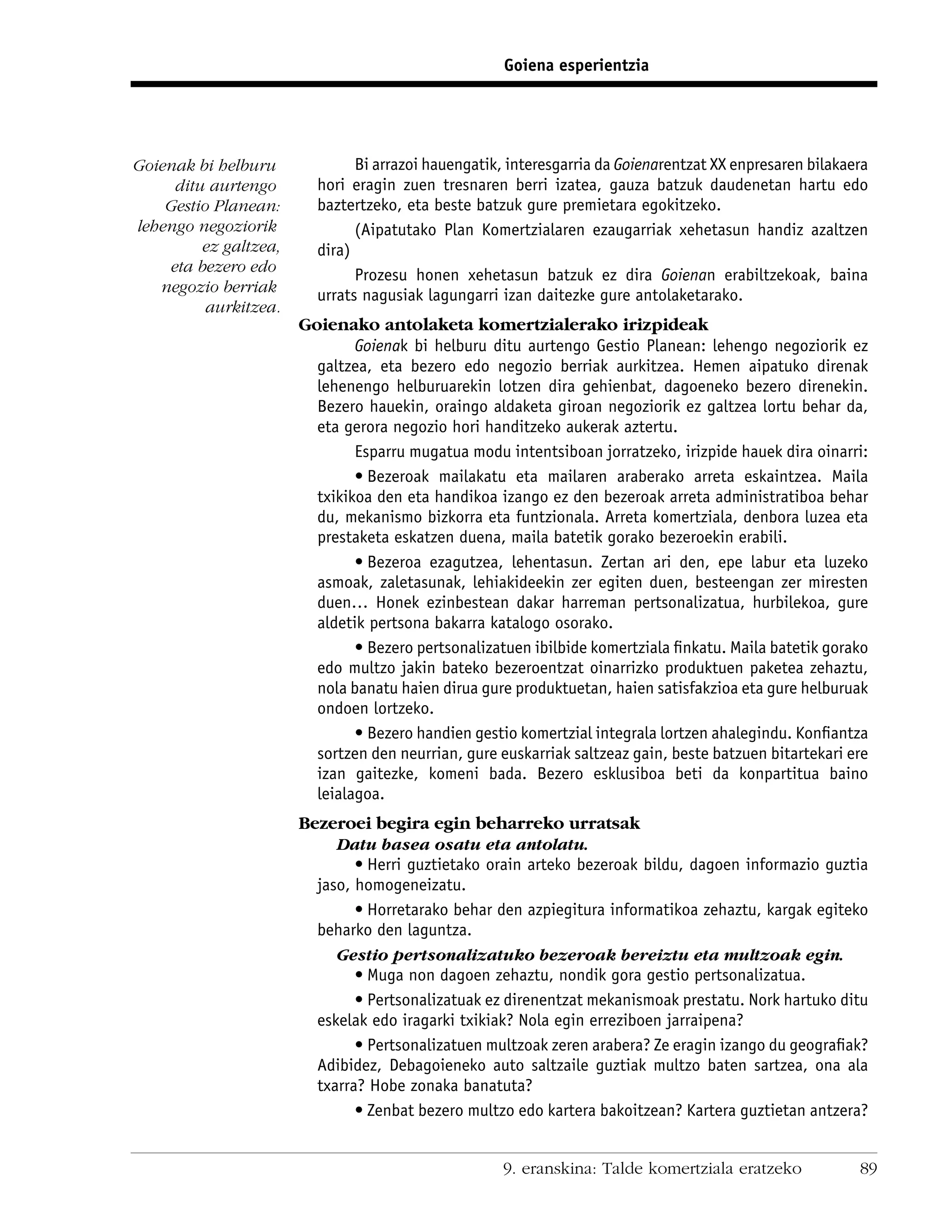 Goiena esperientzia




Goienak bi helburu             Bi arrazoi hauengatik, interesgarria da Goienarentzat XX enpresaren bilakaera
     ditu aurtengo       hori eragin zuen tresnaren berri izatea, gauza batzuk daudenetan hartu edo
    Gestio Planean:      baztertzeko, eta beste batzuk gure premietara egokitzeko.
lehengo negoziorik             (Aipatutako Plan Komertzialaren ezaugarriak xehetasun handiz azaltzen
         ez galtzea,     dira)
    eta bezero edo
                               Prozesu honen xehetasun batzuk ez dira Goienan erabiltzekoak, baina
   negozio berriak       urrats nagusiak lagungarri izan daitezke gure antolaketarako.
          aurkitzea.
                       Goienako antolaketa komertzialerako irizpideak
                               Goienak bi helburu ditu aurtengo Gestio Planean: lehengo negoziorik ez
                         galtzea, eta bezero edo negozio berriak aurkitzea. Hemen aipatuko direnak
                         lehenengo helburuarekin lotzen dira gehienbat, dagoeneko bezero direnekin.
                         Bezero hauekin, oraingo aldaketa giroan negoziorik ez galtzea lortu behar da,
                         eta gerora negozio hori handitzeko aukerak aztertu.
                               Esparru mugatua modu intentsiboan jorratzeko, irizpide hauek dira oinarri:
                               • Bezeroak mailakatu eta mailaren araberako arreta eskaintzea. Maila
                         txikikoa den eta handikoa izango ez den bezeroak arreta administratiboa behar
                         du, mekanismo bizkorra eta funtzionala. Arreta komertziala, denbora luzea eta
                         prestaketa eskatzen duena, maila batetik gorako bezeroekin erabili.
                               • Bezeroa ezagutzea, lehentasun. Zertan ari den, epe labur eta luzeko
                         asmoak, zaletasunak, lehiakideekin zer egiten duen, besteengan zer miresten
                         duen… Honek ezinbestean dakar harreman pertsonalizatua, hurbilekoa, gure
                         aldetik pertsona bakarra katalogo osorako.
                               • Bezero pertsonalizatuen ibilbide komertziala ﬁnkatu. Maila batetik gorako
                         edo multzo jakin bateko bezeroentzat oinarrizko produktuen paketea zehaztu,
                         nola banatu haien dirua gure produktuetan, haien satisfakzioa eta gure helburuak
                         ondoen lortzeko.
                               • Bezero handien gestio komertzial integrala lortzen ahalegindu. Konﬁantza
                         sortzen den neurrian, gure euskarriak saltzeaz gain, beste batzuen bitartekari ere
                         izan gaitezke, komeni bada. Bezero esklusiboa beti da konpartitua baino
                         leialagoa.
                       Bezeroei begira egin beharreko urratsak
                            Datu basea osatu eta antolatu.
                               • Herri guztietako orain arteko bezeroak bildu, dagoen informazio guztia
                         jaso, homogeneizatu.
                               • Horretarako behar den azpiegitura informatikoa zehaztu, kargak egiteko
                         beharko den laguntza.
                            Gestio pertsonalizatuko bezeroak bereiztu eta multzoak egin.
                               • Muga non dagoen zehaztu, nondik gora gestio pertsonalizatua.
                               • Pertsonalizatuak ez direnentzat mekanismoak prestatu. Nork hartuko ditu
                         eskelak edo iragarki txikiak? Nola egin erreziboen jarraipena?
                               • Pertsonalizatuen multzoak zeren arabera? Ze eragin izango du geograﬁak?
                         Adibidez, Debagoieneko auto saltzaile guztiak multzo baten sartzea, ona ala
                         txarra? Hobe zonaka banatuta?
                               • Zenbat bezero multzo edo kartera bakoitzean? Kartera guztietan antzera?


                                                     9. eranskina: Talde komertziala eratzeko             89
 