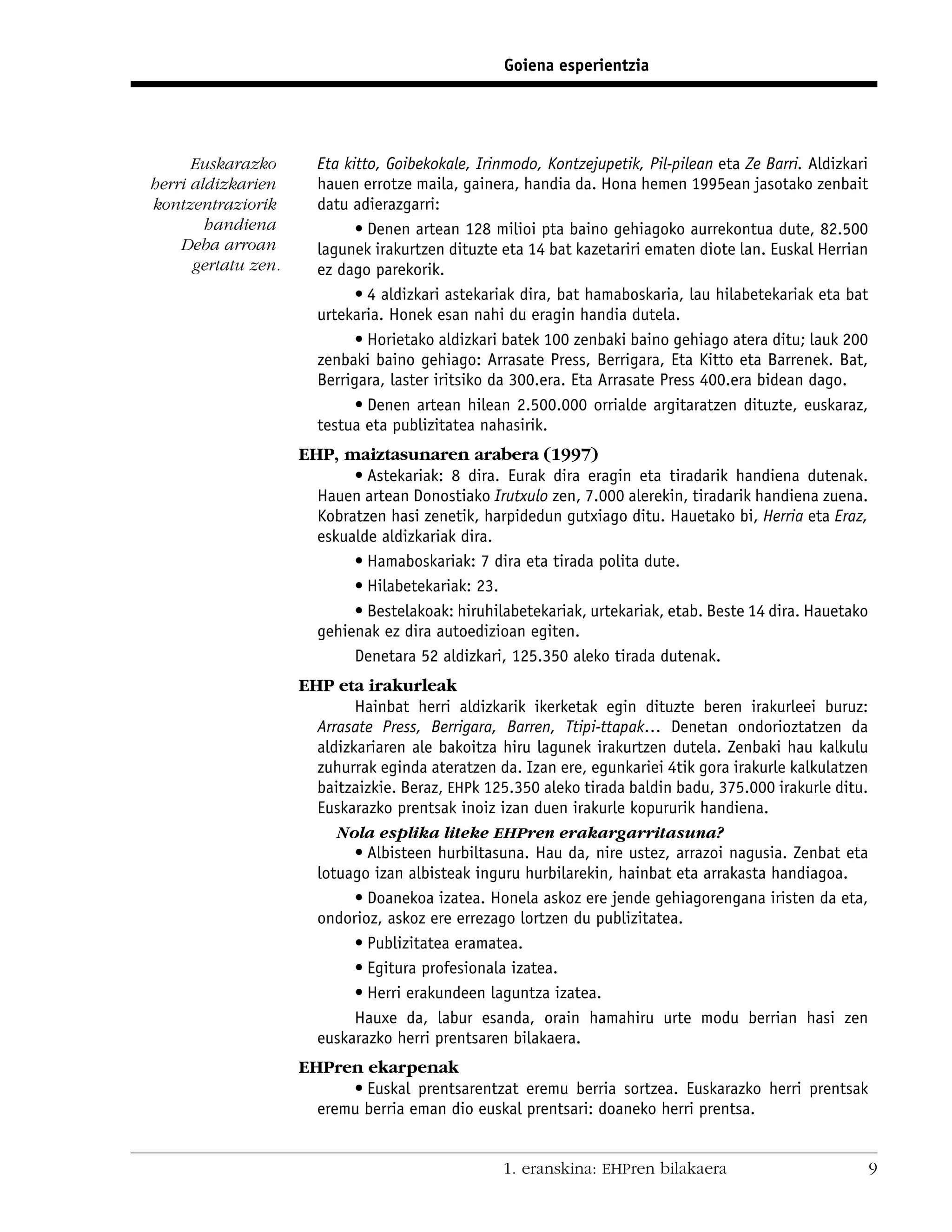 Goiena esperientzia




      Euskarazko       Eta kitto, Goibekokale, Irinmodo, Kontzejupetik, Pil-pilean eta Ze Barri. Aldizkari
herri aldizkarien      hauen errotze maila, gainera, handia da. Hona hemen 1995ean jasotako zenbait
kontzentraziorik       datu adierazgarri:
        handiena             • Denen artean 128 milioi pta baino gehiagoko aurrekontua dute, 82.500
    Deba arroan        lagunek irakurtzen dituzte eta 14 bat kazetariri ematen diote lan. Euskal Herrian
      gertatu zen.     ez dago parekorik.
                             • 4 aldizkari astekariak dira, bat hamaboskaria, lau hilabetekariak eta bat
                       urtekaria. Honek esan nahi du eragin handia dutela.
                             • Horietako aldizkari batek 100 zenbaki baino gehiago atera ditu; lauk 200
                       zenbaki baino gehiago: Arrasate Press, Berrigara, Eta Kitto eta Barrenek. Bat,
                       Berrigara, laster iritsiko da 300.era. Eta Arrasate Press 400.era bidean dago.
                             • Denen artean hilean 2.500.000 orrialde argitaratzen dituzte, euskaraz,
                       testua eta publizitatea nahasirik.
                     EHP, maiztasunaren arabera (1997)
                            • Astekariak: 8 dira. Eurak dira eragin eta tiradarik handiena dutenak.
                       Hauen artean Donostiako Irutxulo zen, 7.000 alerekin, tiradarik handiena zuena.
                       Kobratzen hasi zenetik, harpidedun gutxiago ditu. Hauetako bi, Herria eta Eraz,
                       eskualde aldizkariak dira.
                            • Hamaboskariak: 7 dira eta tirada polita dute.
                            • Hilabetekariak: 23.
                            • Bestelakoak: hiruhilabetekariak, urtekariak, etab. Beste 14 dira. Hauetako
                       gehienak ez dira autoedizioan egiten.
                            Denetara 52 aldizkari, 125.350 aleko tirada dutenak.
                     EHP eta irakurleak
                             Hainbat herri aldizkarik ikerketak egin dituzte beren irakurleei buruz:
                       Arrasate Press, Berrigara, Barren, Ttipi-ttapak… Denetan ondorioztatzen da
                       aldizkariaren ale bakoitza hiru lagunek irakurtzen dutela. Zenbaki hau kalkulu
                       zuhurrak eginda ateratzen da. Izan ere, egunkariei 4tik gora irakurle kalkulatzen
                       baitzaizkie. Beraz, EHPk 125.350 aleko tirada baldin badu, 375.000 irakurle ditu.
                       Euskarazko prentsak inoiz izan duen irakurle kopururik handiena.
                          Nola esplika liteke EHPren erakargarritasuna?
                             • Albisteen hurbiltasuna. Hau da, nire ustez, arrazoi nagusia. Zenbat eta
                       lotuago izan albisteak inguru hurbilarekin, hainbat eta arrakasta handiagoa.
                             • Doanekoa izatea. Honela askoz ere jende gehiagorengana iristen da eta,
                       ondorioz, askoz ere errezago lortzen du publizitatea.
                             • Publizitatea eramatea.
                             • Egitura profesionala izatea.
                             • Herri erakundeen laguntza izatea.
                             Hauxe da, labur esanda, orain hamahiru urte modu berrian hasi zen
                       euskarazko herri prentsaren bilakaera.
                     EHPren ekarpenak
                           • Euskal prentsarentzat eremu berria sortzea. Euskarazko herri prentsak
                       eremu berria eman dio euskal prentsari: doaneko herri prentsa.


                                                   1. eranskina: EHPren bilakaera                            9
 