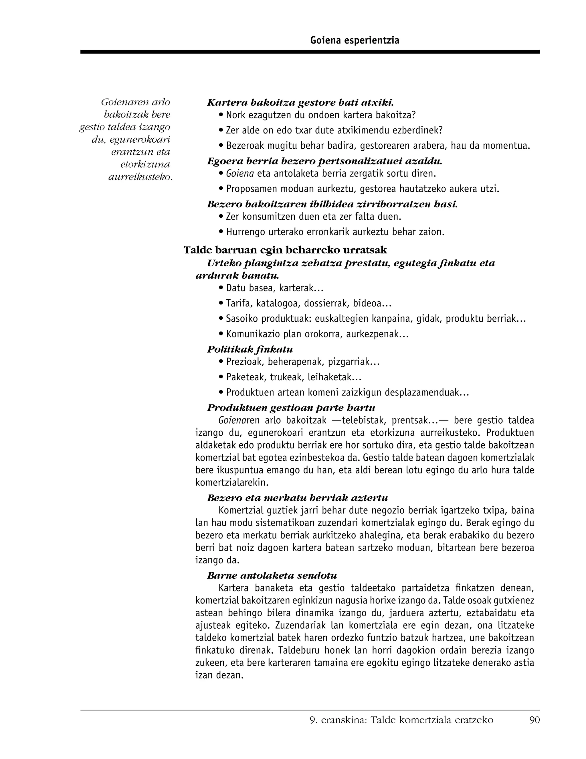 Goiena esperientzia




     Goienaren arlo          Kartera bakoitza gestore bati atxiki.
      bakoitzak bere           • Nork ezagutzen du ondoen kartera bakoitza?
gestio taldea izango           • Zer alde on edo txar dute atxikimendu ezberdinek?
   du, egunerokoari
                               • Bezeroak mugitu behar badira, gestorearen arabera, hau da momentua.
        erantzun eta
          etorkizuna         Egoera berria bezero pertsonalizatuei azaldu.
       aurreikusteko.          • Goiena eta antolaketa berria zergatik sortu diren.
                               • Proposamen moduan aurkeztu, gestorea hautatzeko aukera utzi.
                             Bezero bakoitzaren ibilbidea zirriborratzen hasi.
                               • Zer konsumitzen duen eta zer falta duen.
                               • Hurrengo urterako erronkarik aurkeztu behar zaion.
                        Talde barruan egin beharreko urratsak
                             Urteko plangintza zehatza prestatu, egutegia ﬁnkatu eta
                          ardurak banatu.
                                • Datu basea, karterak…
                                • Tarifa, katalogoa, dossierrak, bideoa…
                                • Sasoiko produktuak: euskaltegien kanpaina, gidak, produktu berriak…
                                • Komunikazio plan orokorra, aurkezpenak…
                             Politikak ﬁnkatu
                                • Prezioak, beherapenak, pizgarriak…
                                • Paketeak, trukeak, leihaketak…
                                • Produktuen artean komeni zaizkigun desplazamenduak…
                             Produktuen gestioan parte hartu
                                Goienaren arlo bakoitzak —telebistak, prentsak…— bere gestio taldea
                          izango du, egunerokoari erantzun eta etorkizuna aurreikusteko. Produktuen
                          aldaketak edo produktu berriak ere hor sortuko dira, eta gestio talde bakoitzean
                          komertzial bat egotea ezinbestekoa da. Gestio talde batean dagoen komertzialak
                          bere ikuspuntua emango du han, eta aldi berean lotu egingo du arlo hura talde
                          komertzialarekin.
                             Bezero eta merkatu berriak aztertu
                                Komertzial guztiek jarri behar dute negozio berriak igartzeko txipa, baina
                          lan hau modu sistematikoan zuzendari komertzialak egingo du. Berak egingo du
                          bezero eta merkatu berriak aurkitzeko ahalegina, eta berak erabakiko du bezero
                          berri bat noiz dagoen kartera batean sartzeko moduan, bitartean bere bezeroa
                          izango da.
                             Barne antolaketa sendotu
                                Kartera banaketa eta gestio taldeetako partaidetza ﬁnkatzen denean,
                          komertzial bakoitzaren eginkizun nagusia horixe izango da. Talde osoak gutxienez
                          astean behingo bilera dinamika izango du, jarduera aztertu, eztabaidatu eta
                          ajusteak egiteko. Zuzendariak lan komertziala ere egin dezan, ona litzateke
                          taldeko komertzial batek haren ordezko funtzio batzuk hartzea, une bakoitzean
                          ﬁnkatuko direnak. Taldeburu honek lan horri dagokion ordain berezia izango
                          zukeen, eta bere karteraren tamaina ere egokitu egingo litzateke denerako astia
                          izan dezan.



                                                     9. eranskina: Talde komertziala eratzeko           90
 