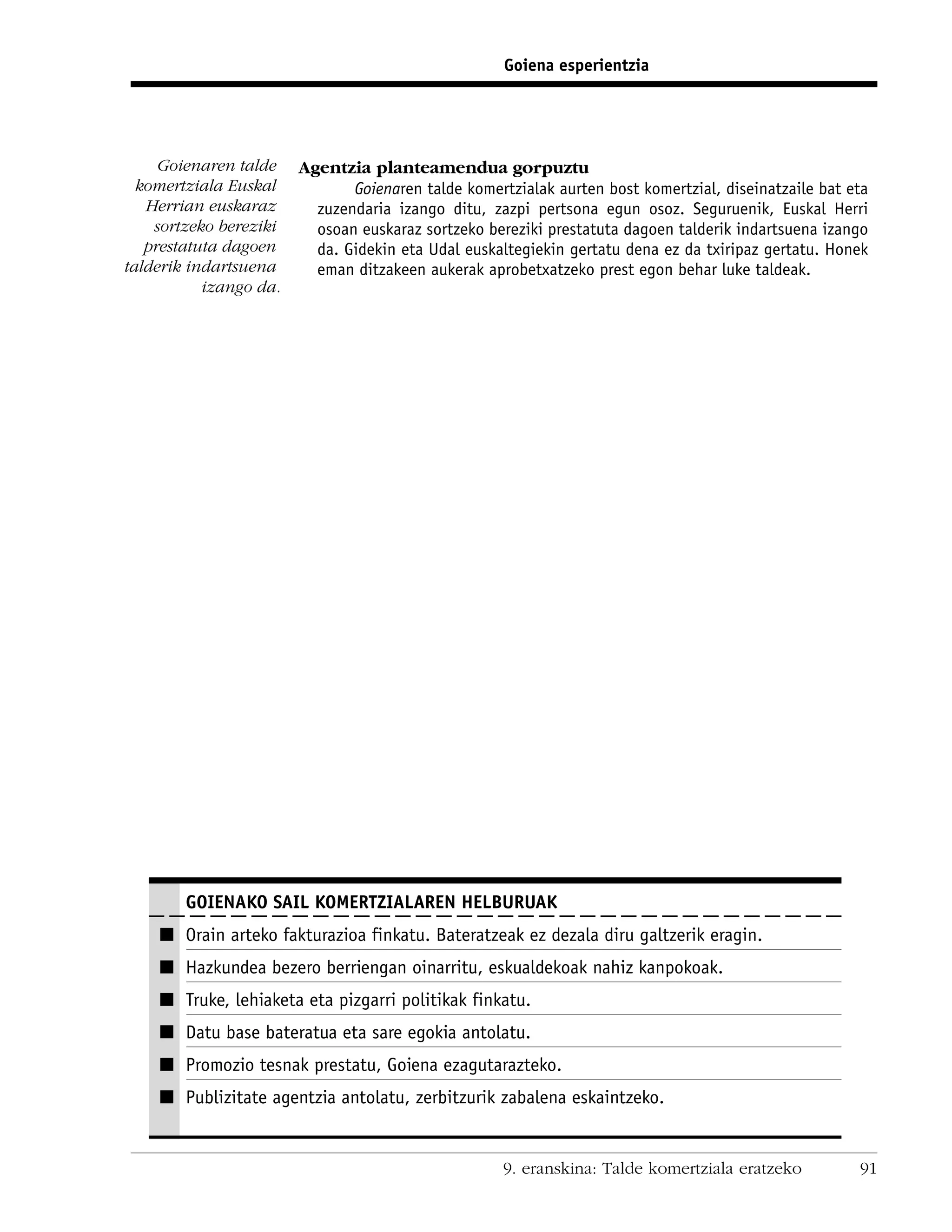 Goiena esperientzia




     Goienaren talde    Agentzia planteamendua gorpuztu
  komertziala Euskal           Goienaren talde komertzialak aurten bost komertzial, diseinatzaile bat eta
   Herrian euskaraz       zuzendaria izango ditu, zazpi pertsona egun osoz. Seguruenik, Euskal Herri
    sortzeko bereziki     osoan euskaraz sortzeko bereziki prestatuta dagoen talderik indartsuena izango
   prestatuta dagoen      da. Gidekin eta Udal euskaltegiekin gertatu dena ez da txiripaz gertatu. Honek
talderik indartsuena      eman ditzakeen aukerak aprobetxatzeko prest egon behar luke taldeak.
           izango da.




        GOIENAKO SAIL KOMERTZIALAREN HELBURUAK
    I Orain arteko fakturazioa finkatu. Bateratzeak ez dezala diru galtzerik eragin.
    I Hazkundea bezero berriengan oinarritu, eskualdekoak nahiz kanpokoak.
    I Truke, lehiaketa eta pizgarri politikak finkatu.
    I Datu base bateratua eta sare egokia antolatu.
    I Promozio tesnak prestatu, Goiena ezagutarazteko.
    I Publizitate agentzia antolatu, zerbitzurik zabalena eskaintzeko.


                                                     9. eranskina: Talde komertziala eratzeko          91
 