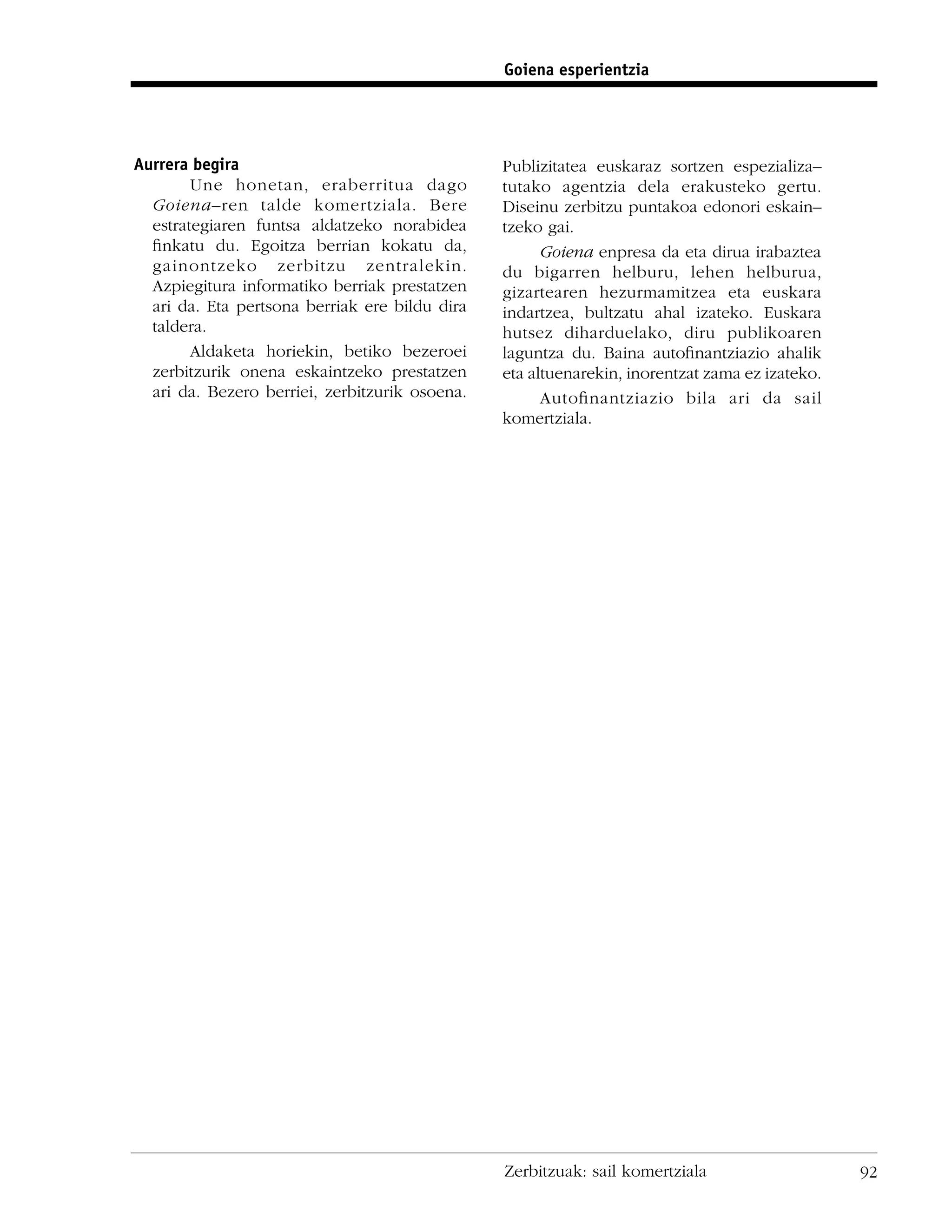 Goiena esperientzia




Aurrera begira                                  Publizitatea euskaraz sortzen espezializa–
        Une honetan, eraberritua dago           tutako agentzia dela erakusteko gertu.
  Goiena–ren talde komertziala. Bere            Diseinu zerbitzu puntakoa edonori eskain–
  estrategiaren funtsa aldatzeko norabidea      tzeko gai.
  ﬁnkatu du. Egoitza berrian kokatu da,               Goiena enpresa da eta dirua irabaztea
  gainontzeko zerbitzu zentralekin.             du bigarren helburu, lehen helburua,
  Azpiegitura informatiko berriak prestatzen    gizartearen hezurmamitzea eta euskara
  ari da. Eta pertsona berriak ere bildu dira   indartzea, bultzatu ahal izateko. Euskara
  taldera.                                      hutsez diharduelako, diru publikoaren
        Aldaketa horiekin, betiko bezeroei      laguntza du. Baina autoﬁnantziazio ahalik
  zerbitzurik onena eskaintzeko prestatzen      eta altuenarekin, inorentzat zama ez izateko.
  ari da. Bezero berriei, zerbitzurik osoena.         Autoﬁnantziazio bila ari da sail
                                                komertziala.




                                                Zerbitzuak: sail komertziala                    92
 