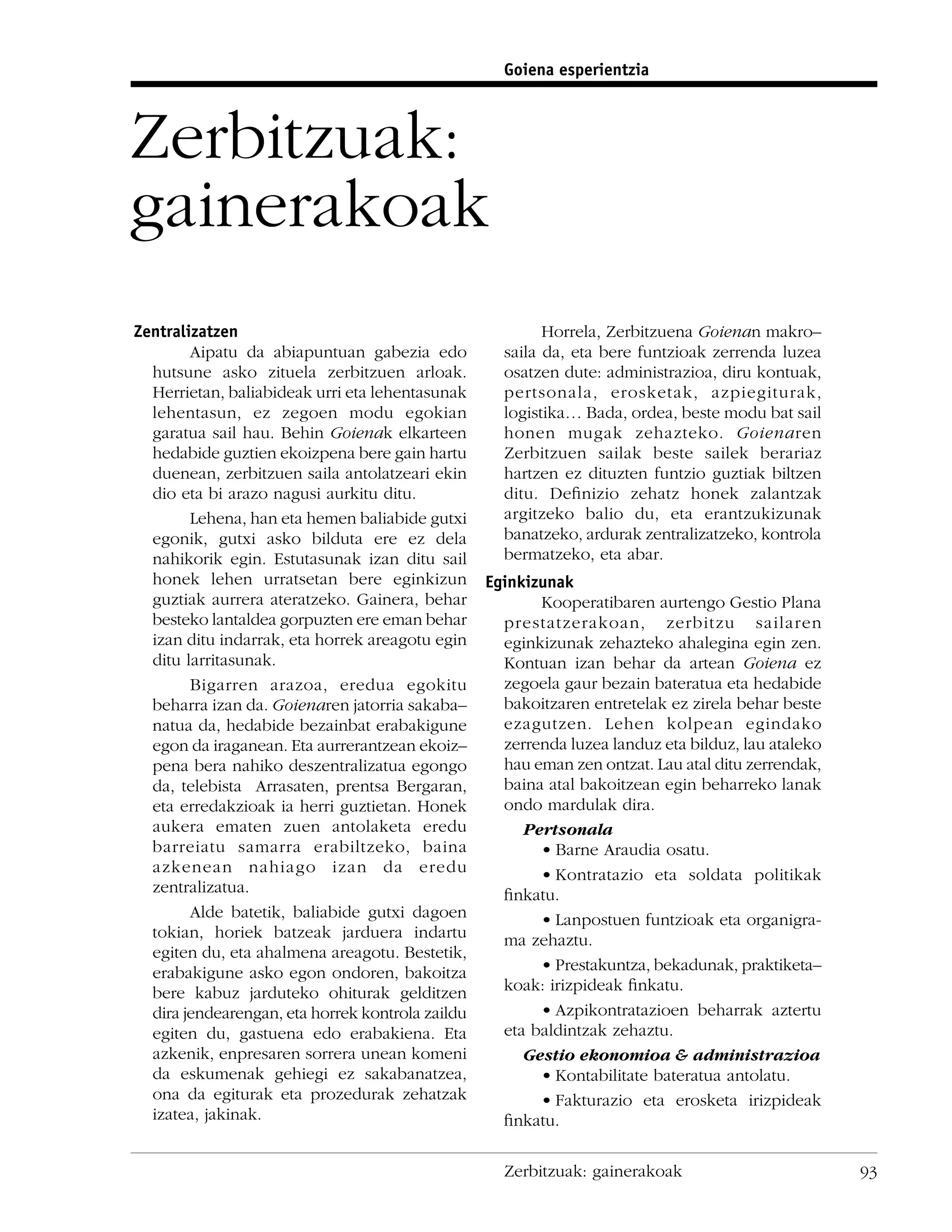 Goiena esperientzia



Zerbitzuak:
gainerakoak
Zentralizatzen                                            Horrela, Zerbitzuena Goienan makro–
        Aipatu da abiapuntuan gabezia edo           saila da, eta bere funtzioak zerrenda luzea
  hutsune asko zituela zerbitzuen arloak.           osatzen dute: administrazioa, diru kontuak,
  Herrietan, baliabideak urri eta lehentasunak      pertsonala, erosketak, azpiegiturak,
  lehentasun, ez zegoen modu egokian                logistika… Bada, ordea, beste modu bat sail
  garatua sail hau. Behin Goienak elkarteen         honen mugak zehazteko. Goienaren
  hedabide guztien ekoizpena bere gain hartu        Zerbitzuen sailak beste sailek berariaz
  duenean, zerbitzuen saila antolatzeari ekin       hartzen ez dituzten funtzio guztiak biltzen
  dio eta bi arazo nagusi aurkitu ditu.             ditu. Deﬁnizio zehatz honek zalantzak
        Lehena, han eta hemen baliabide gutxi       argitzeko balio du, eta erantzukizunak
  egonik, gutxi asko bilduta ere ez dela            banatzeko, ardurak zentralizatzeko, kontrola
  nahikorik egin. Estutasunak izan ditu sail        bermatzeko, eta abar.
  honek lehen urratsetan bere eginkizun           Eginkizunak
  guztiak aurrera ateratzeko. Gainera, behar             Kooperatibaren aurtengo Gestio Plana
  besteko lantaldea gorpuzten ere eman behar        prestatzerakoan, zerbitzu sailaren
  izan ditu indarrak, eta horrek areagotu egin      eginkizunak zehazteko ahalegina egin zen.
  ditu larritasunak.                                Kontuan izan behar da artean Goiena ez
        Bigarren arazoa, eredua egokitu             zegoela gaur bezain bateratua eta hedabide
  beharra izan da. Goienaren jatorria sakaba–       bakoitzaren entretelak ez zirela behar beste
  natua da, hedabide bezainbat erabakigune          ezagutzen. Lehen kolpean egindako
  egon da iraganean. Eta aurrerantzean ekoiz–       zerrenda luzea landuz eta bilduz, lau ataleko
  pena bera nahiko deszentralizatua egongo          hau eman zen ontzat. Lau atal ditu zerrendak,
  da, telebista Arrasaten, prentsa Bergaran,        baina atal bakoitzean egin beharreko lanak
  eta erredakzioak ia herri guztietan. Honek        ondo mardulak dira.
  aukera ematen zuen antolaketa eredu                  Pertsonala
  barreiatu samarra erabiltzeko, baina                   • Barne Araudia osatu.
  azkenean nahiago izan da eredu                         • Kontratazio eta soldata politikak
  zentralizatua.                                    ﬁnkatu.
        Alde batetik, baliabide gutxi dagoen             • Lanpostuen funtzioak eta organigra-
  tokian, horiek batzeak jarduera indartu           ma zehaztu.
  egiten du, eta ahalmena areagotu. Bestetik,
  erabakigune asko egon ondoren, bakoitza                • Prestakuntza, bekadunak, praktiketa–
  bere kabuz jarduteko ohiturak gelditzen           koak: irizpideak ﬁnkatu.
  dira jendearengan, eta horrek kontrola zaildu          • Azpikontratazioen beharrak aztertu
  egiten du, gastuena edo erabakiena. Eta           eta baldintzak zehaztu.
  azkenik, enpresaren sorrera unean komeni             Gestio ekonomioa & administrazioa
  da eskumenak gehiegi ez sakabanatzea,                  • Kontabilitate bateratua antolatu.
  ona da egiturak eta prozedurak zehatzak                • Fakturazio eta erosketa irizpideak
  izatea, jakinak.                                  ﬁnkatu.

                                                    Zerbitzuak: gainerakoak                         93
 