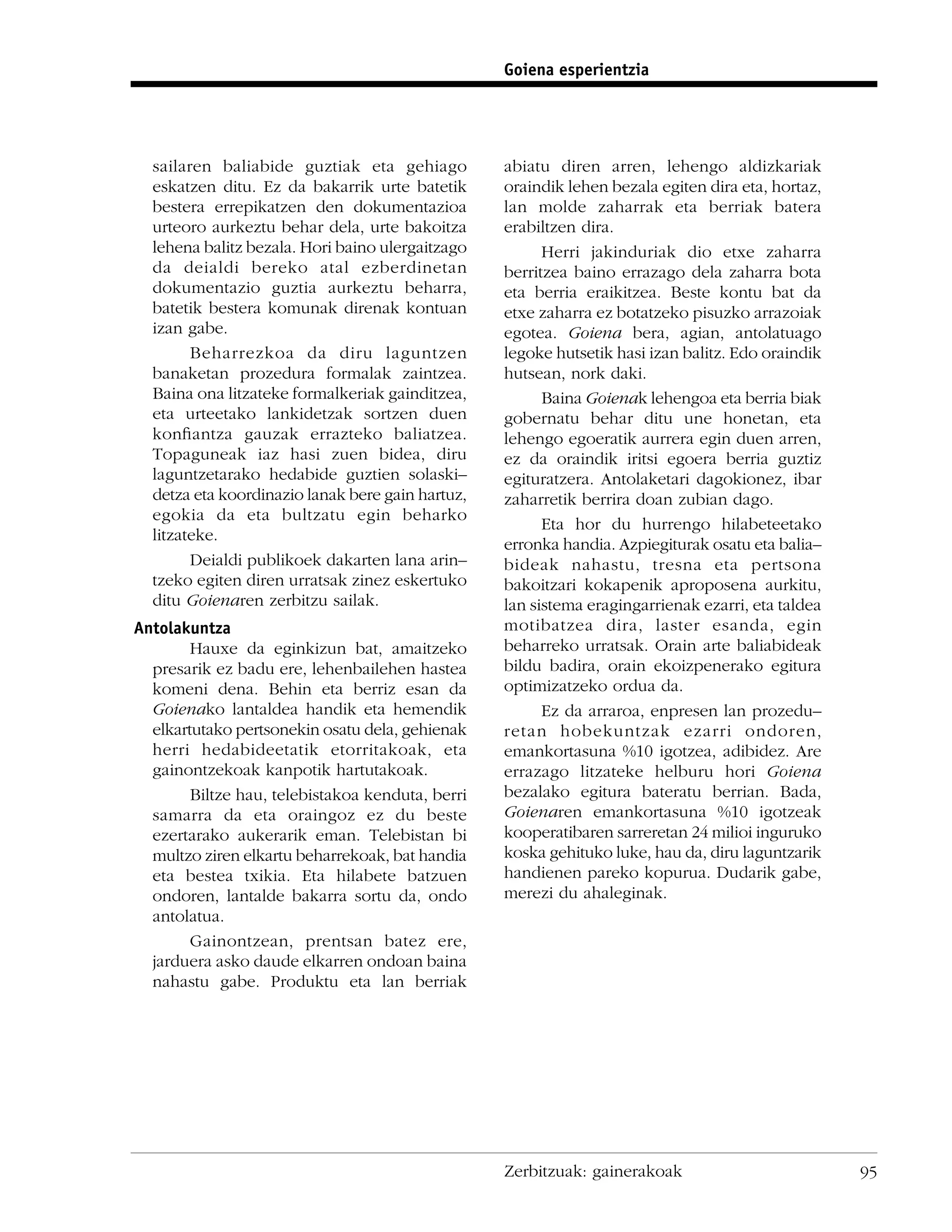 Goiena esperientzia




  sailaren baliabide guztiak eta gehiago          abiatu diren arren, lehengo aldizkariak
  eskatzen ditu. Ez da bakarrik urte batetik      oraindik lehen bezala egiten dira eta, hortaz,
  bestera errepikatzen den dokumentazioa          lan molde zaharrak eta berriak batera
  urteoro aurkeztu behar dela, urte bakoitza      erabiltzen dira.
  lehena balitz bezala. Hori baino ulergaitzago         Herri jakinduriak dio etxe zaharra
  da deialdi bereko atal ezberdinetan             berritzea baino errazago dela zaharra bota
  dokumentazio guztia aurkeztu beharra,           eta berria eraikitzea. Beste kontu bat da
  batetik bestera komunak direnak kontuan         etxe zaharra ez botatzeko pisuzko arrazoiak
  izan gabe.                                      egotea. Goiena bera, agian, antolatuago
        Beharrezkoa da diru laguntzen             legoke hutsetik hasi izan balitz. Edo oraindik
  banaketan prozedura formalak zaintzea.          hutsean, nork daki.
  Baina ona litzateke formalkeriak gainditzea,          Baina Goienak lehengoa eta berria biak
  eta urteetako lankidetzak sortzen duen          gobernatu behar ditu une honetan, eta
  konﬁantza gauzak errazteko baliatzea.           lehengo egoeratik aurrera egin duen arren,
  Topaguneak iaz hasi zuen bidea, diru            ez da oraindik iritsi egoera berria guztiz
  laguntzetarako hedabide guztien solaski–        egituratzera. Antolaketari dagokionez, ibar
  detza eta koordinazio lanak bere gain hartuz,   zaharretik berrira doan zubian dago.
  egokia da eta bultzatu egin beharko
                                                        Eta hor du hurrengo hilabeteetako
  litzateke.
                                                  erronka handia. Azpiegiturak osatu eta balia–
        Deialdi publikoek dakarten lana arin–     bideak nahastu, tresna eta pertsona
  tzeko egiten diren urratsak zinez eskertuko     bakoitzari kokapenik aproposena aurkitu,
  ditu Goienaren zerbitzu sailak.                 lan sistema eragingarrienak ezarri, eta taldea
Antolakuntza                                      motibatzea dira, laster esanda, egin
        Hauxe da eginkizun bat, amaitzeko         beharreko urratsak. Orain arte baliabideak
  presarik ez badu ere, lehenbailehen hastea      bildu badira, orain ekoizpenerako egitura
  komeni dena. Behin eta berriz esan da           optimizatzeko ordua da.
  Goienako lantaldea handik eta hemendik                Ez da arraroa, enpresen lan prozedu–
  elkartutako pertsonekin osatu dela, gehienak    retan hobekuntzak ezarri ondoren,
  herri hedabideetatik etorritakoak, eta          emankortasuna %10 igotzea, adibidez. Are
  gainontzekoak kanpotik hartutakoak.             errazago litzateke helburu hori Goiena
        Biltze hau, telebistakoa kenduta, berri   bezalako egitura bateratu berrian. Bada,
  samarra da eta oraingoz ez du beste             Goienaren emankortasuna %10 igotzeak
  ezertarako aukerarik eman. Telebistan bi        kooperatibaren sarreretan 24 milioi inguruko
  multzo ziren elkartu beharrekoak, bat handia    koska gehituko luke, hau da, diru laguntzarik
  eta bestea txikia. Eta hilabete batzuen         handienen pareko kopurua. Dudarik gabe,
  ondoren, lantalde bakarra sortu da, ondo        merezi du ahaleginak.
  antolatua.
        Gainontzean, prentsan batez ere,
  jarduera asko daude elkarren ondoan baina
  nahastu gabe. Produktu eta lan berriak




                                                  Zerbitzuak: gainerakoak                          95
 