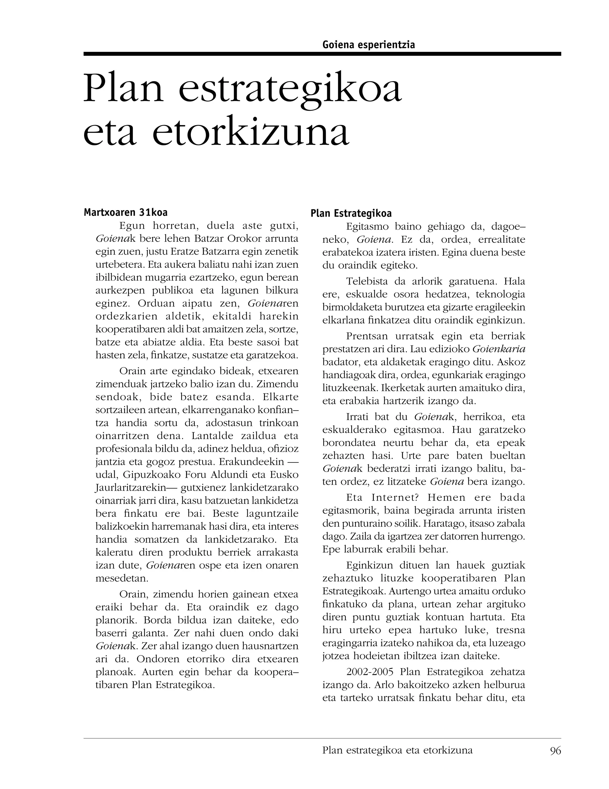 Goiena esperientzia



Plan estrategikoa
eta etorkizuna
Martxoaren 31koa                                    Plan Estrategikoa
        Egun horretan, duela aste gutxi,                     Egitasmo baino gehiago da, dagoe–
  Goienak bere lehen Batzar Orokor arrunta             neko, Goiena. Ez da, ordea, errealitate
  egin zuen, justu Eratze Batzarra egin zenetik        erabatekoa izatera iristen. Egina duena beste
  urtebetera. Eta aukera baliatu nahi izan zuen        du oraindik egiteko.
  ibilbidean mugarria ezartzeko, egun berean                 Telebista da arlorik garatuena. Hala
  aurkezpen publikoa eta lagunen bilkura               ere, eskualde osora hedatzea, teknologia
  eginez. Orduan aipatu zen, Goienaren                 birmoldaketa burutzea eta gizarte eragileekin
  ordezkarien aldetik, ekitaldi harekin                elkarlana ﬁnkatzea ditu oraindik eginkizun.
  kooperatibaren aldi bat amaitzen zela, sortze,
                                                             Prentsan urratsak egin eta berriak
  batze eta abiatze aldia. Eta beste sasoi bat
                                                       prestatzen ari dira. Lau edizioko Goienkaria
  hasten zela, ﬁnkatze, sustatze eta garatzekoa.
                                                       badator, eta aldaketak eragingo ditu. Askoz
        Orain arte egindako bideak, etxearen           handiagoak dira, ordea, egunkariak eragingo
  zimenduak jartzeko balio izan du. Zimendu            lituzkeenak. Ikerketak aurten amaituko dira,
  sendoak, bide batez esanda. Elkarte                  eta erabakia hartzerik izango da.
  sortzaileen artean, elkarrenganako konﬁan–
                                                             Irrati bat du Goienak, herrikoa, eta
  tza handia sortu da, adostasun trinkoan
                                                       eskualderako egitasmoa. Hau garatzeko
  oinarritzen dena. Lantalde zaildua eta
                                                       borondatea neurtu behar da, eta epeak
  profesionala bildu da, adinez heldua, oﬁzioz
                                                       zehazten hasi. Urte pare baten bueltan
  jantzia eta gogoz prestua. Erakundeekin —
                                                       Goienak bederatzi irrati izango balitu, ba-
  udal, Gipuzkoako Foru Aldundi eta Eusko
                                                       ten ordez, ez litzateke Goiena bera izango.
  Jaurlaritzarekin— gutxienez lankidetzarako
  oinarriak jarri dira, kasu batzuetan lankidetza            Eta Internet? Hemen ere bada
  bera ﬁnkatu ere bai. Beste laguntzaile               egitasmorik, baina begirada arrunta iristen
  balizkoekin harremanak hasi dira, eta interes        den punturaino soilik. Haratago, itsaso zabala
  handia somatzen da lankidetzarako. Eta               dago. Zaila da igartzea zer datorren hurrengo.
  kaleratu diren produktu berriek arrakasta            Epe laburrak erabili behar.
  izan dute, Goienaren ospe eta izen onaren                  Eginkizun dituen lan hauek guztiak
  mesedetan.                                           zehaztuko lituzke kooperatibaren Plan
        Orain, zimendu horien gainean etxea            Estrategikoak. Aurtengo urtea amaitu orduko
  eraiki behar da. Eta oraindik ez dago                ﬁnkatuko da plana, urtean zehar argituko
  planorik. Borda bildua izan daiteke, edo             diren puntu guztiak kontuan hartuta. Eta
  baserri galanta. Zer nahi duen ondo daki             hiru urteko epea hartuko luke, tresna
  Goienak. Zer ahal izango duen hausnartzen            eragingarria izateko nahikoa da, eta luzeago
  ari da. Ondoren etorriko dira etxearen               jotzea hodeietan ibiltzea izan daiteke.
  planoak. Aurten egin behar da koopera–                     2002-2005 Plan Estrategikoa zehatza
  tibaren Plan Estrategikoa.                           izango da. Arlo bakoitzeko azken helburua
                                                       eta tarteko urratsak ﬁnkatu behar ditu, eta



                                                      Plan estrategikoa eta etorkizuna                  96
 