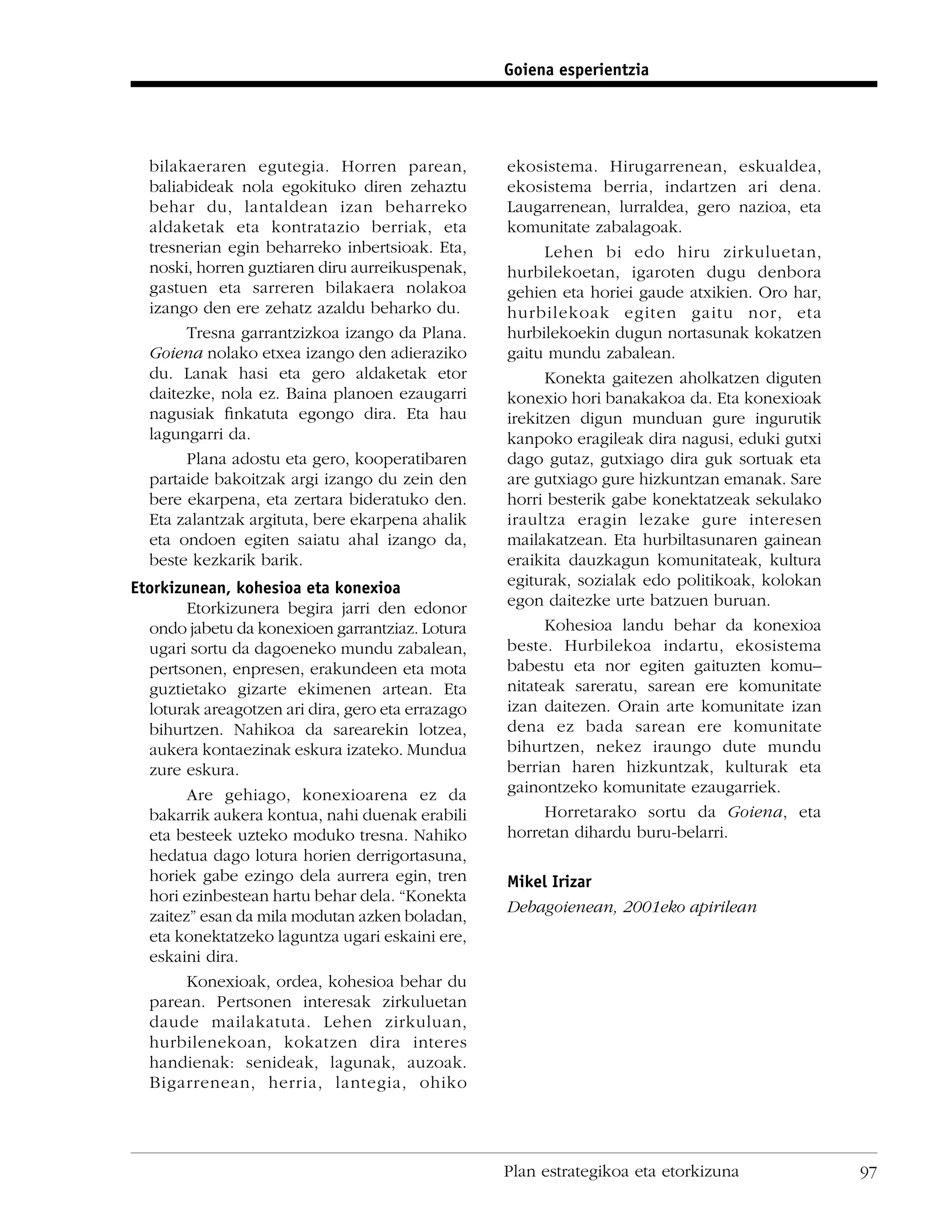 Goiena esperientzia




  bilakaeraren egutegia. Horren parean,            ekosistema. Hirugarrenean, eskualdea,
  baliabideak nola egokituko diren zehaztu         ekosistema berria, indartzen ari dena.
  behar du, lantaldean izan beharreko              Laugarrenean, lurraldea, gero nazioa, eta
  aldaketak eta kontratazio berriak, eta           komunitate zabalagoak.
  tresnerian egin beharreko inbertsioak. Eta,            Lehen bi edo hiru zirkuluetan,
  noski, horren guztiaren diru aurreikuspenak,     hurbilekoetan, igaroten dugu denbora
  gastuen eta sarreren bilakaera nolakoa           gehien eta horiei gaude atxikien. Oro har,
  izango den ere zehatz azaldu beharko du.         hurbilekoak egiten gaitu nor, eta
       Tresna garrantzizkoa izango da Plana.       hurbilekoekin dugun nortasunak kokatzen
  Goiena nolako etxea izango den adieraziko        gaitu mundu zabalean.
  du. Lanak hasi eta gero aldaketak etor                 Konekta gaitezen aholkatzen diguten
  daitezke, nola ez. Baina planoen ezaugarri       konexio hori banakakoa da. Eta konexioak
  nagusiak ﬁnkatuta egongo dira. Eta hau           irekitzen digun munduan gure ingurutik
  lagungarri da.                                   kanpoko eragileak dira nagusi, eduki gutxi
       Plana adostu eta gero, kooperatibaren       dago gutaz, gutxiago dira guk sortuak eta
  partaide bakoitzak argi izango du zein den       are gutxiago gure hizkuntzan emanak. Sare
  bere ekarpena, eta zertara bideratuko den.       horri besterik gabe konektatzeak sekulako
  Eta zalantzak argituta, bere ekarpena ahalik     iraultza eragin lezake gure interesen
  eta ondoen egiten saiatu ahal izango da,         mailakatzean. Eta hurbiltasunaren gainean
  beste kezkarik barik.                            eraikita dauzkagun komunitateak, kultura
Etorkizunean, kohesioa eta konexioa                egiturak, sozialak edo politikoak, kolokan
        Etorkizunera begira jarri den edonor       egon daitezke urte batzuen buruan.
  ondo jabetu da konexioen garrantziaz. Lotura           Kohesioa landu behar da konexioa
  ugari sortu da dagoeneko mundu zabalean,         beste. Hurbilekoa indartu, ekosistema
  pertsonen, enpresen, erakundeen eta mota         babestu eta nor egiten gaituzten komu–
  guztietako gizarte ekimenen artean. Eta          nitateak sareratu, sarean ere komunitate
  loturak areagotzen ari dira, gero eta errazago   izan daitezen. Orain arte komunitate izan
  bihurtzen. Nahikoa da sarearekin lotzea,         dena ez bada sarean ere komunitate
  aukera kontaezinak eskura izateko. Mundua        bihurtzen, nekez iraungo dute mundu
  zure eskura.                                     berrian haren hizkuntzak, kulturak eta
        Are gehiago, konexioarena ez da            gainontzeko komunitate ezaugarriek.
  bakarrik aukera kontua, nahi duenak erabili            Horretarako sortu da Goiena, eta
  eta besteek uzteko moduko tresna. Nahiko         horretan dihardu buru-belarri.
  hedatua dago lotura horien derrigortasuna,
  horiek gabe ezingo dela aurrera egin, tren       Mikel Irizar
  hori ezinbestean hartu behar dela. “Konekta
                                                   Debagoienean, 2001eko apirilean
  zaitez” esan da mila modutan azken boladan,
  eta konektatzeko laguntza ugari eskaini ere,
  eskaini dira.
        Konexioak, ordea, kohesioa behar du
  parean. Pertsonen interesak zirkuluetan
  daude mailakatuta. Lehen zirkuluan,
  hurbilenekoan, kokatzen dira interes
  handienak: senideak, lagunak, auzoak.
  Bigarrenean, herria, lantegia, ohiko




                                                   Plan estrategikoa eta etorkizuna             97
 