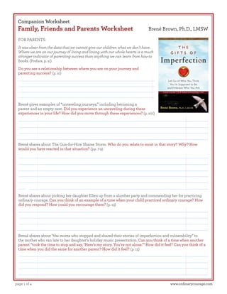 Companion Worksheet

Family, Friends and Parents Worksheet

Brené Brown, Ph.D., LMSW

FOR PARENTS:
It was clear from the data that we cannot give our children what we don’t have.
Where we are on our journey of living and loving with our whole hearts is a much
stronger indicator of parenting success than anything we can learn from how-to
books. (Preface, p. xi)
Do you see a relationship between where you are on your journey and
parenting success? (p. xi)

Brené gives examples of “unraveling journeys,” including becoming a
parent and an empty nest. Did you experience an unraveling during these
experiences in your life? How did you move through these experiences? (p. xiii)

Brené shares about The Gun-for-Hire Shame Storm. Who do you relate to most in that story? Why? How
would you have reacted in that situation? (pp. 7-9)

Brené shares about picking her daughter Ellen up from a slumber party and commending her for practicing
ordinary courage. Can you think of an example of a time when your child practiced ordinary courage? How
did you respond? How could you encourage them? (p. 13)

Brené shares about “the moms who stopped and shared their stories of imperfection and vulnerability” to
the mother who ran late to her daughter’s holiday music presentation. Can you think of a time when another
parent “took the time to stop and say, ‘Here’s my story. You’re not alone.’” How did it feel? Can you think of a
time when you did the same for another parent? How did it feel? (p. 15)

page 1 of 4

www.ordinarycourage.com

 