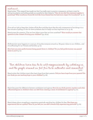 continued...

Brené writes, “This research has taught me that if we really want to practice compassion, we have to start by
setting boundaries and holding people accountable for their behavior.” How do you feel this statement applies to
parenting? What would your home life look like if you blamed less but had more respect for boundaries? (p. 17)

If we ask our kids to keep their clothes off the floor and they know that the only consequence of not doing it is a
few minutes of yelling, it’s fair for them to believe that it’s really not that important to us. (p. 18)
Brené poses the question, “Can we love others more than we love ourselves?” How would you answer that
question in the context of loving your children? (pp. 28-30)

Perfectionism never happens in a vacuum. It touches everyone around us. We pass it down to our children… and
it’s suffocating for our friends and families. (p. 61)
How have you seen perfectionism being passed down to children? Do you feel perfectionism was passed
down to you? (p. 61)

“Our children learn how to be self-compassionate by watching us,
and the people around us feel free to be authentic and connected.”
(p.61)

Brené writes that children most often learn hope from their parents. Did you learn hope from your parents? Do
you think you are teaching hope to your children? (p. 66)

Brené discusses the difference between entitlement and agency. How do you think parents, teachers and other
influential figures in children’s lives can shift from creating a sense of entitlement to agency? (p. 67)

Brené shares about struggling to experience gratitude watching her children for fear. How have you
experienced this as a parent? How do you feel you can shift towards fully experiencing gratitude? (p. 82)

www.ordinarycourage.com

page 2 of 4

 