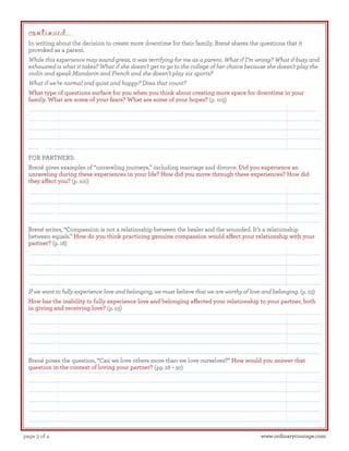 continued...

In writing about the decision to create more downtime for their family, Brené shares the questions that it
provoked as a parent.
While this experience may sound great, it was terrifying for me as a parent. What if I’m wrong? What if busy and
exhausted is what it takes? What if she doesn’t get to go to the college of her choice because she doesn’t play the
violin and speak Mandarin and French and she doesn’t play six sports?
What if we’re normal and quiet and happy? Does that count?
What type of questions surface for you when you think about creating more space for downtime in your
family. What are some of your fears? What are some of your hopes? (p. 103)

FOR PARTNERS:
Brené gives examples of “unraveling journeys,” including marriage and divorce. Did you experience an
unraveling during these experiences in your life? How did you move through these experiences? How did
they affect you? (p. xiii)

Brené writes, “Compassion is not a relationship between the healer and the wounded. It’s a relationship
between equals.” How do you think practicing genuine compassion would affect your relationship with your
partner? (p. 16)

If we want to fully experience love and belonging, we must believe that we are worthy of love and belonging. (p. 23)
How has the inability to fully experience love and belonging affected your relationship to your partner, both
in giving and receiving love? (p. 23)

Brené poses the question, “Can we love others more than we love ourselves?” How would you answer that
question in the context of loving your partner? (pp. 28 – 30)

page 3 of 4

www.ordinarycourage.com

 