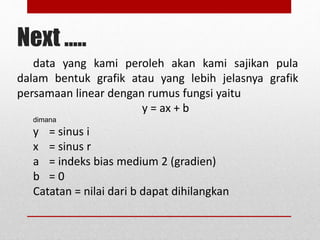 Next ..... 
data yang kami peroleh akan kami sajikan pula 
dalam bentuk grafik atau yang lebih jelasnya grafik 
persamaan linear dengan rumus fungsi yaitu 
y = ax + b 
dimana 
y = sinus i 
x = sinus r 
a = indeks bias medium 2 (gradien) 
b = 0 
Catatan = nilai dari b dapat dihilangkan 
 