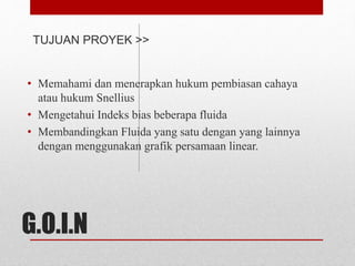 TUJUAN PROYEK >> 
• Memahami dan menerapkan hukum pembiasan cahaya 
atau hukum Snellius 
• Mengetahui Indeks bias beberapa fluida 
• Membandingkan Fluida yang satu dengan yang lainnya 
dengan menggunakan grafik persamaan linear. 
G.O.I.N 
 
