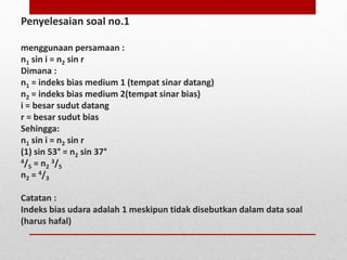 Penyelesaian soal no.1 
menggunaan persamaan : 
n1 sin i = n2 sin r 
Dimana : 
n1 = indeks bias medium 1 (tempat sinar datang) 
n2 = indeks bias medium 2(tempat sinar bias) 
i = besar sudut datang 
r = besar sudut bias 
Sehingga: 
n1 sin i = n2 sin r 
(1) sin 53° = n2 sin 37° 
4/5 = n2 
3/5 
n2 = 4/3 
Catatan : 
Indeks bias udara adalah 1 meskipun tidak disebutkan dalam data soal 
(harus hafal) 
 