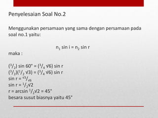 Penyelesaian Soal No.2 
Menggunakan persamaan yang sama dengan persamaan pada 
soal no.1 yaitu: 
n1 sin i = n2 sin r 
maka : 
(3/2) sin 60° = (3/4 √6) sin r 
(3/2)(1/2 √3) = (3/4 √6) sin r 
sin r = √3/√6 
sin r = 1/2√2 
r = arcsin 1/2√2 = 45° 
besara susut biasnya yaitu 45° 
 