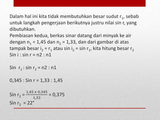 Dalam hal ini kita tidak membutuhkan besar sudut r1, sebab 
untuk langkah pengerjaan berikutnya justru nilai sin r, yang 
dibutuhkan. 
Pembiasan kedua, berkas sinar datang dari minyak ke air 
dengan n1 = 1,45 dan n2 = 1,33, dan dari gambar di atas 
tampak besar i2 = r1 atau sin i2 = sin r1, kita hitung besar r2 
Sin i : sin r = n2 : n1 
Sin r1 : sin r2 = n2 : n1 
0,345 : Sin r = 1,33 : 1,45 
Sin r2 = 
1,45 푥 0,345 
1,33 
= 0,375 
Sin r2 = 22° 
 