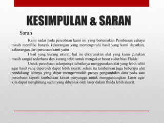 KESIMPULAN & SARAN 
Saran 
Kami sadar pada percobaan kami ini yang bertemakan Pembiasan cahaya 
masih memiliki banyak kekurangan yang memengaruhi hasil yang kami dapatkan, 
kekurangan dari percoaan kami yaitu 
Hasil yang kurang akurat, hal ini dikarenakan alat yang kami gunakan 
masih sangat sederhana dan kurang teliti untuk mengukur besar sudut bias Fluida 
Untuk percobaan selanjutnya sebaiknya menggunakan alat yang lebih teliti 
agar hasil yang diperoleh dapat lebih akurat. selain itu tambahkan juga beberapa alat 
pendukung lainnya yang dapat mempermudah proses pengambilan data pada saat 
percobaan seperti tambahkan kawat penyangga untuk menggantungkan Laser agar 
kita dapat menghitung sudut yang dibentuk oleh laser dalam fluida lebih akurat. 
 