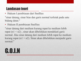 Landasan teori 
• Hukum I pembiasan dari Snellius 
"sinar datang, sinar bias dan garis normal terletak pada satu 
bidang datar." 
• Hukum II pembiasan Snellius 
"sinar datang dari medium kurang rapat ke medium lebih 
rapat (n1 < n2) , sinar akan dibelokkan mendekati garis 
normal. Jika sinar datang dari medium lebih rapat ke medium 
kurang rapat (n1 > n2). Sinar akan dibelokkan menjauhi garis 
normal." 
G.O.I.N 
 
