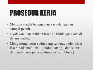 PROSEDUR KERJA 
• Mengisi wadah bening atau kaca dengan air 
sampai penuh. 
• Nyalakan dan arahkan laser ke fluida yang ada di 
dalam wadah. 
• Menghitung besar sudut yang terbentuk oleh sinar 
laser pada medium 1 ( sudut datang ) dan sudut 
dari sinar laser pada medium 2 ( sudut bias ). 
 