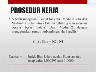 PROSEDUR KERJA 
• Setelah mengetahui sudut bias dari Medium satu dan 
Medium 2, selanjutnya kita menghitung atau mencari 
berapa besar Indeks Bias Medium2 dengan 
menggunakan rumus perbandingan dari snellis 
Sin i : Sin r = N2 : N1 
Catatan = Indek Bias Udara adalah Konstan atau 
tetap yaitu 1,000293 atau 1,0000 
 
