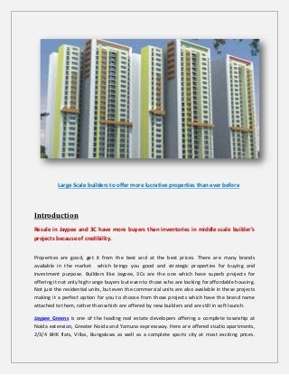 Large Scale builders to offer more lucrative properties than ever before
Introduction
Resale in Jaypee and 3C have more buyers than inventories in middle scale builder’s
projects because of credibility.
Properties are good, get it from the best and at the best prices. There are many brands
available in the market which brings you good and strategic properties for buying and
investment purpose. Builders like Jaypee, 3Cs are the one which have superb projects for
offering it not only high range buyers but even to those who are looking for affordable housing.
Not just the residential units, but even the commercial units are also available in these projects
making it a perfect option for you to choose from those projects which have the brand name
attached to them, rather than which are offered by new builders and are still in soft launch.
Jaypee Greens is one of the leading real estate developers offering a complete township at
Noida extension, Greater Noida and Yamuna expressway. Here are offered studio apartments,
2/3/4 BHK flats, Villas, Bungalows as well as a complete sports city at most exciting prices.
 