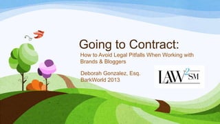 Going to Contract:
How to Avoid Legal Pitfalls When Working with
Brands & Bloggers
Deborah Gonzalez, Esq.
BarkWorld 2013
 