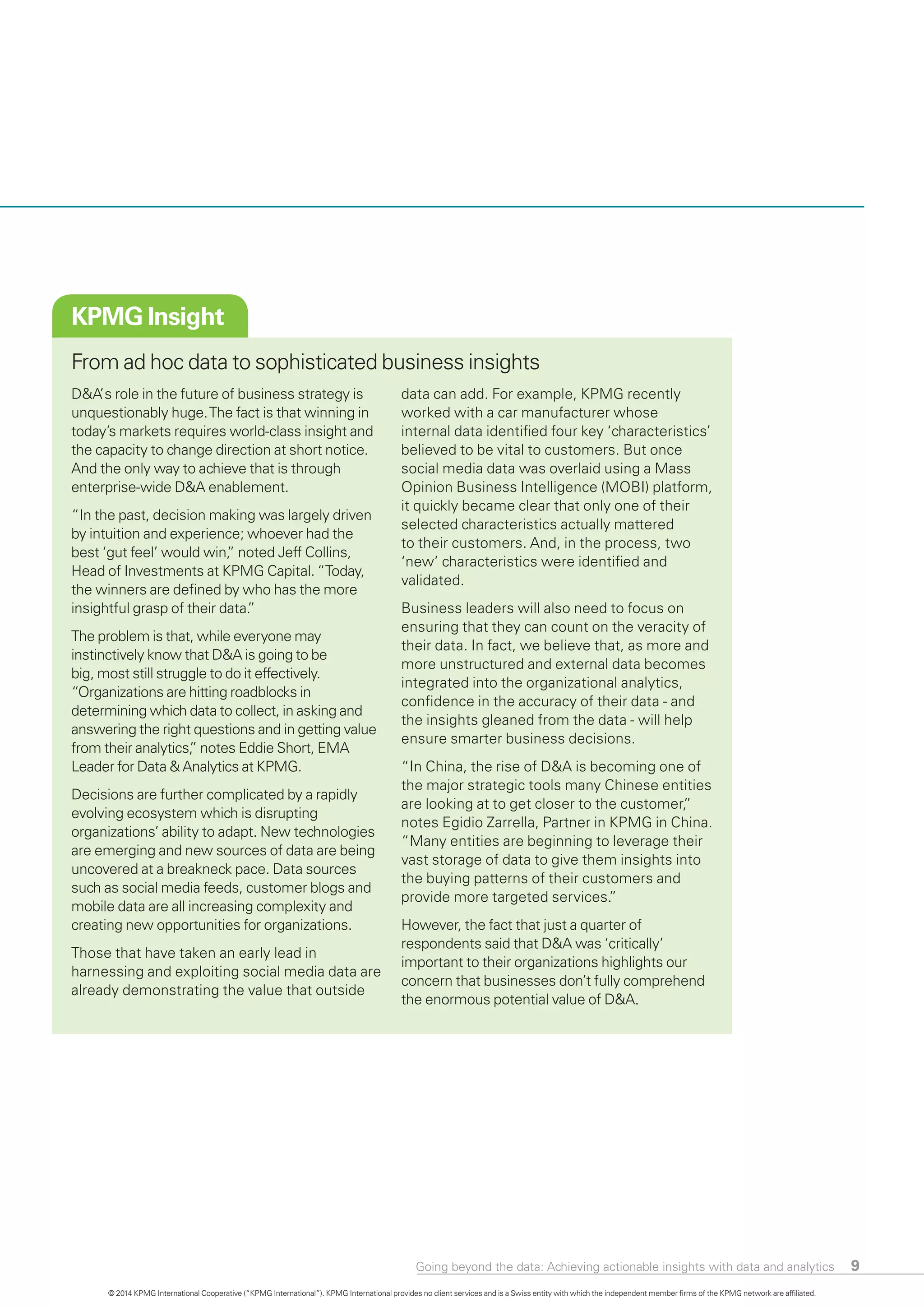 Going beyond the data: Achieving actionable insights with data and analytics 9
KPMG Insight
From ad hoc data to sophisticated business insights
D&A’ s role in the future of business strategy is
unquestionably huge.The fact is that winning in
today’s markets requires world-class insight and
the capacity to change direction at short notice.
And the only way to achieve that is through
enterprise-wide D&A enablement.
“In the past, decision making was largely driven
by intuition and experience; whoever had the
best ‘gut feel’ would win,” noted Jeff Collins,
Head of Investments at KPMG Capital. “Today,
the winners are defined by who has the more
insightful grasp of their data.”
The problem is that, while everyone may
instinctively know that D&A is going to be
big, most still struggle to do it effectively.
“Organizations are hitting roadblocks in
determining which data to collect, in asking and
answering the right questions and in getting value
from their analytics,” notes Eddie Short, EMA
Leader for Data & Analytics at KPMG.
Decisions are further complicated by a rapidly
evolving ecosystem which is disrupting
organizations’ ability to adapt. New technologies
are emerging and new sources of data are being
uncovered at a breakneck pace. Data sources
such as social media feeds, customer blogs and
mobile data are all increasing complexity and
creating new opportunities for organizations.
Those that have taken an early lead in
harnessing and exploiting social media data are
already demonstrating the value that outside
data can add. For example, KPMG recently
worked with a car manufacturer whose
internal data identified four key ‘characteristics’
believed to be vital to customers. But once
social media data was overlaid using a Mass
Opinion Business Intelligence (MOBI) platform,
it quickly became clear that only one of their
selected characteristics actually mattered
to their customers. And, in the process, two
‘new’ characteristics were identified and
validated.
Business leaders will also need to focus on
ensuring that they can count on the veracity of
their data. In fact, we believe that, as more and
more unstructured and external data becomes
integrated into the organizational analytics,
confidence in the accuracy of their data - and
the insights gleaned from the data - will help
ensure smarter business decisions.
“In China, the rise of D&A is becoming one of
the major strategic tools many Chinese entities
are looking at to get closer to the customer,”
notes Egidio Zarrella, Partner in KPMG in China.
“Many entities are beginning to leverage their
vast storage of data to give them insights into
the buying patterns of their customers and
provide more targeted services.”
However, the fact that just a quarter of
respondents said that D&A was ‘critically’
important to their organizations highlights our
concern that businesses don’t fully comprehend
the enormous potential value of D&A.
© 2014 KPMG International Cooperative (“KPMG International”). KPMG International provides no client services and is a Swiss entity with which the independent member firms of the KPMG network are affiliated.
 