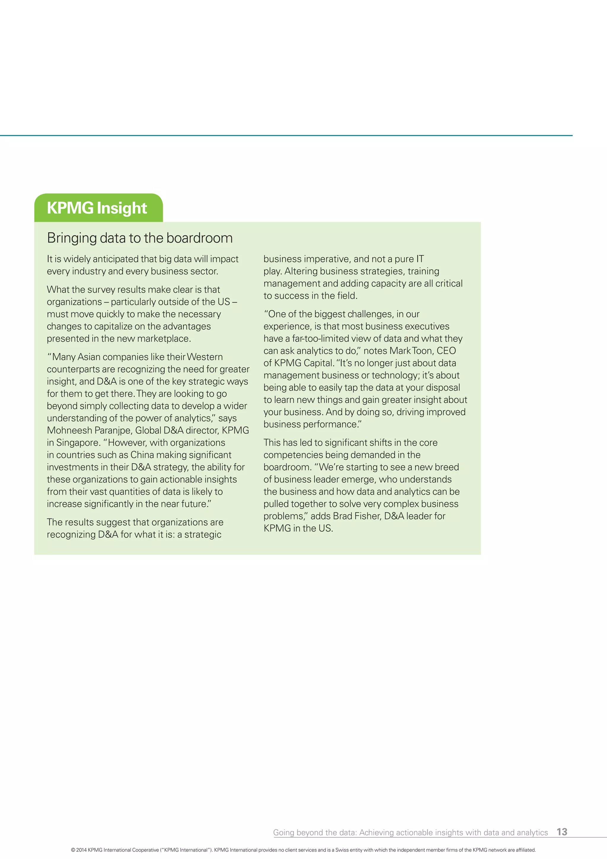 Going beyond the data: Achieving actionable insights with data and analytics 13
KPMG Insight
Bringing data to the boardroom
It is widely anticipated that big data will impact
every industry and every business sector.
What the survey results make clear is that
organizations – particularly outside of the US –
must move quickly to make the necessary
changes to capitalize on the advantages
presented in the new marketplace.
“Many Asian companies like theirWestern
counterparts are recognizing the need for greater
insight, and D&A is one of the key strategic ways
for them to get there.They are looking to go
beyond simply collecting data to develop a wider
understanding of the power of analytics,” says
Mohneesh Paranjpe, Global D&A director, KPMG
in Singapore. “However, with organizations
in countries such as China making significant
investments in their D&A strategy, the ability for
these organizations to gain actionable insights
from their vast quantities of data is likely to
increase significantly in the near future.”
The results suggest that organizations are
recognizing D&A for what it is: a strategic
business imperative, and not a pure IT
play. Altering business strategies, training
management and adding capacity are all critical
to success in the field.
“One of the biggest challenges, in our
experience, is that most business executives
have a far-too-limited view of data and what they
can ask analytics to do,” notes MarkToon, CEO
of KPMG Capital.“It’s no longer just about data
management business or technology; it’s about
being able to easily tap the data at your disposal
to learn new things and gain greater insight about
your business. And by doing so, driving improved
business performance.”
This has led to significant shifts in the core
competencies being demanded in the
boardroom. “We’re starting to see a new breed
of business leader emerge, who understands
the business and how data and analytics can be
pulled together to solve very complex business
problems,” adds Brad Fisher, D&A leader for
KPMG in the US.
© 2014 KPMG International Cooperative (“KPMG International”). KPMG International provides no client services and is a Swiss entity with which the independent member firms of the KPMG network are affiliated.
 