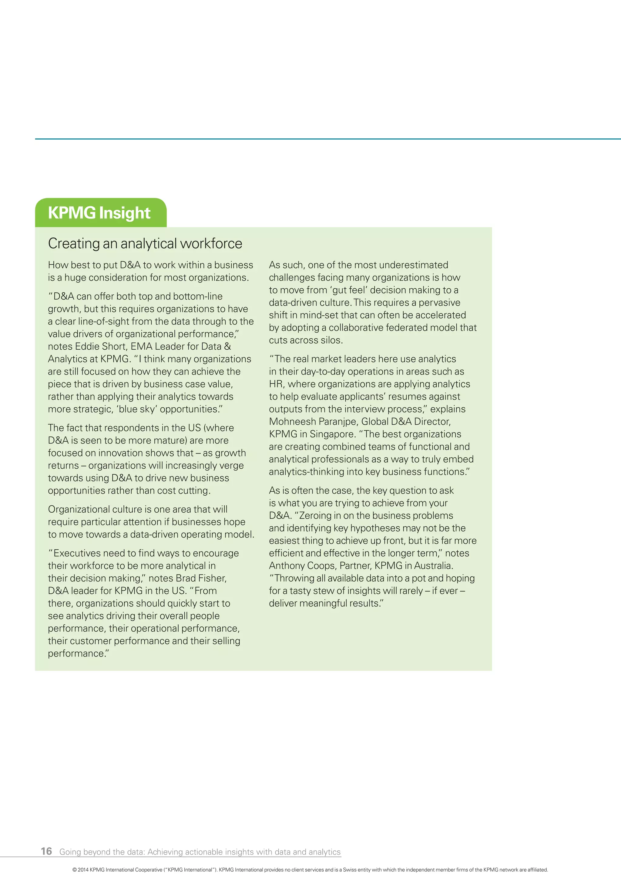 16
KPMG Insight
Creating an analytical workforce
How best to put D&A to work within a busines
is a huge consideration for most organizations.
“D&A can offer both top and bottom-line
growth, but this requires organizations to have
a clear line-of-sight from the data through to th
value drivers of organizational performance,”
notes Eddie Short, EMA Leader for Data &
Analytics at KPMG. “I think many organizations
are still focused on how they can achieve the
piece that is driven by business case value,
rather than applying their analytics towards
more strategic, ‘blue sky’ opportunities.”
The fact that respondents in the US (where
D&A is seen to be more mature) are more
focused on innovation shows that – as growth
returns – organizations will increasingly verge
towards using D&A to drive new business
opportunities rather than cost cutting.
Organizational culture is one area that will
require particular attention if businesses hope
to move towards a data-driven operating model
“Executives need to find ways to encourage
their workforce to be more analytical in
their decision making,” notes Brad Fisher,
D&A leader for KPMG in the US. “From
there, organizations should quickly start to
see analytics driving their overall people
performance, their operational performance,
their customer performance and their selling
performance.”
s
e
.
As such, one of the most underestimated
challenges facing many organizations is how
to move from ‘gut feel’ decision making to a
data-driven culture.This requires a pervasive
shift in mind-set that can often be accelerated
by adopting a collaborative federated model that
cuts across silos.
“The real market leaders here use analytics
in their day-to-day operations in areas such as
HR, where organizations are applying analytics
to help evaluate applicants’ resumes against
outputs from the interview process,” explains
Mohneesh Paranjpe, Global D&A Director,
KPMG in Singapore. “The best organizations
are creating combined teams of functional and
analytical professionals as a way to truly embed
analytics-thinking into key business functions.”
As is often the case, the key question to ask
is what you are trying to achieve from your
D&A. “Zeroing in on the business problems
and identifying key hypotheses may not be the
easiest thing to achieve up front, but it is far more
efficient and effective in the longer term,” notes
Anthony Coops, Partner, KPMG in Australia.
“Throwing all available data into a pot and hoping
for a tasty stew of insights will rarely – if ever –
deliver meaningful results.”
© 2014 KPMG International Cooperative (“KPMG International”). KPMG International provides no client services and is a Swiss entity with which the independent member firms of the KPMG network are affiliated.
Going beyond the data: Achieving actionable insights with data and analytics
 