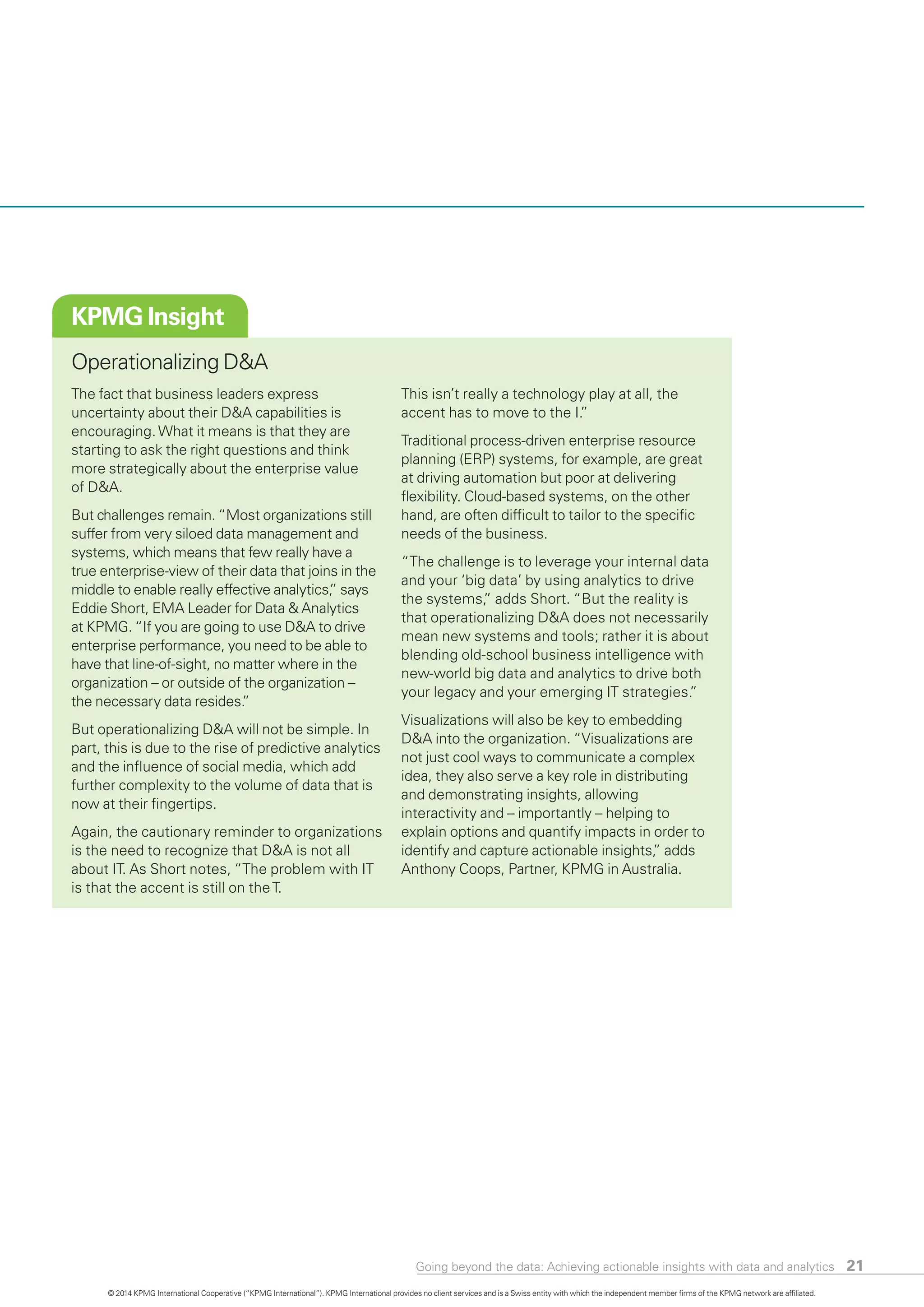 KPMG Insight
Operationalizing D&A
The fact that business leaders express
uncertainty about their D&A capabilities is
encouraging.What it means is that they are
starting to ask the right questions and think
more strategically about the enterprise value
of D&A.
But challenges remain. “Most organizations still
suffer from very siloed data management and
systems, which means that few really have a
true enterprise-view of their data that joins in the
middle to enable really effective analytics,” says
Eddie Short, EMA Leader for Data & Analytics
at KPMG. “If you are going to use D&A to drive
enterprise performance, you need to be able to
have that line-of-sight, no matter where in the
organization – or outside of the organization –
the necessary data resides.”
But operationalizing D&A will not be simple. In
part, this is due to the rise of predictive analytic
and the influence of social media, which add
further complexity to the volume of data that is
now at their fingertips.
Again, the cautionary reminder to organization
is the need to recognize that D&A is not all
about IT. As Short notes, “The problem with IT
is that the accent is still on theT.
s
s
This isn’t really a technology play at all, the
accent has to move to the I.”
Traditional process-driven enterprise resource
planning (ERP) systems, for example, are great
at driving automation but poor at delivering
flexibility. Cloud-based systems, on the other
hand, are often difficult to tailor to the specific
needs of the business.
“The challenge is to leverage your internal data
and your ‘big data’ by using analytics to drive
the systems,” adds Short. “But the reality is
that operationalizing D&A does not necessarily
mean new systems and tools; rather it is about
blending old-school business intelligence with
new-world big data and analytics to drive both
your legacy and your emerging IT strategies.”
Visualizations will also be key to embedding
D&A into the organization. “Visualizations are
not just cool ways to communicate a complex
idea, they also serve a key role in distributing
and demonstrating insights, allowing
interactivity and – importantly – helping to
explain options and quantify impacts in order to
identify and capture actionable insights,” adds
Anthony Coops, Partner, KPMG in Australia.
Going beyond the data: Achieving actionable insights with data and analytics 21
© 2014 KPMG International Cooperative (“KPMG International”). KPMG International provides no client services and is a Swiss entity with which the independent member firms of the KPMG network are affiliated.
 