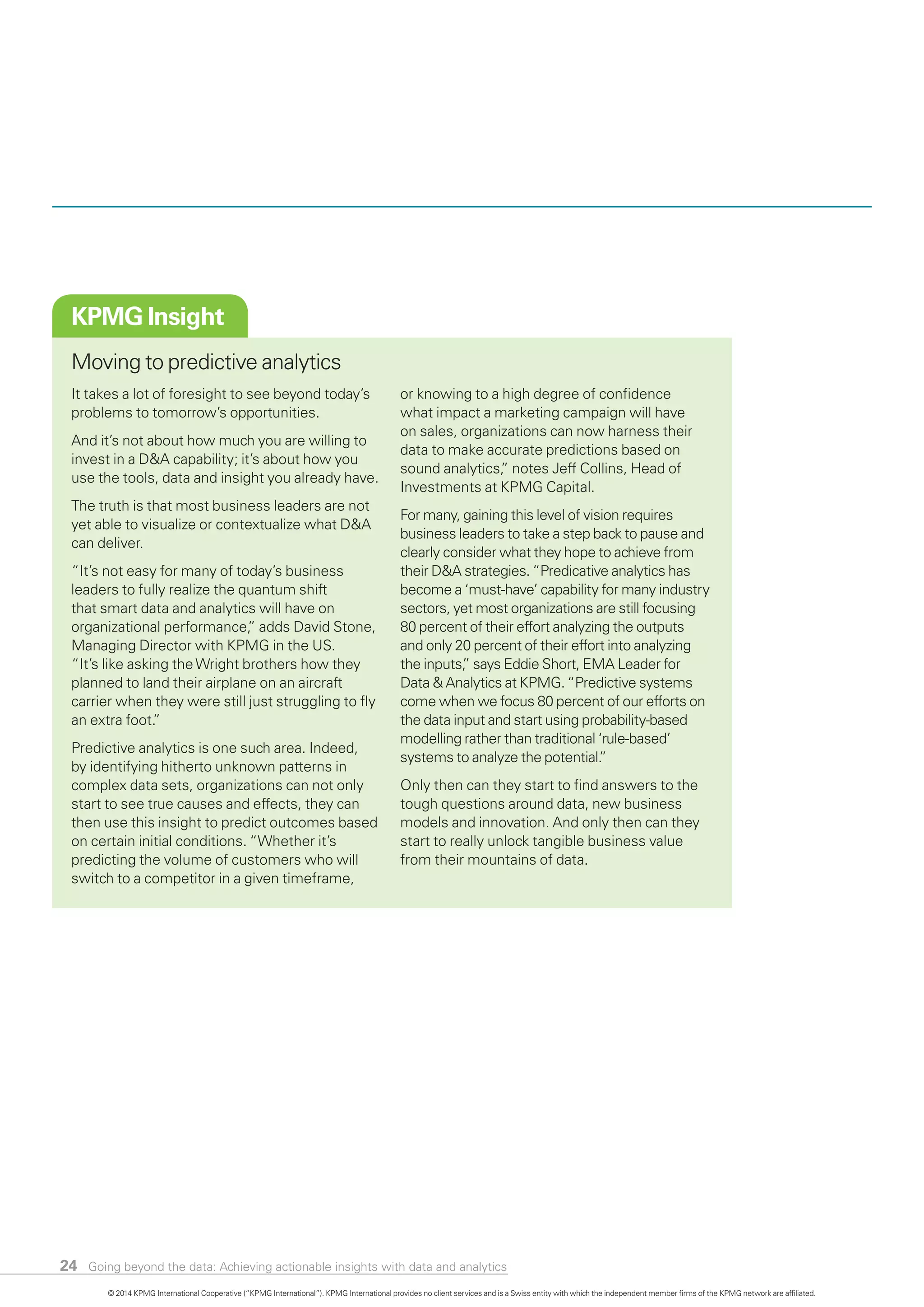 24
KPMG Insight
Moving to predictive analytics
It takes a lot of foresight to see beyond today’s
problems to tomorrow’s opportunities.
And it’s not about how much you are willing to
invest in a D&A capability; it’s about how you
use the tools, data and insight you already have.
The truth is that most business leaders are not
yet able to visualize or contextualize what D&A
can deliver.
“It’s not easy for many of today’s business
leaders to fully realize the quantum shift
that smart data and analytics will have on
organizational performance,” adds David Stone,
Managing Director with KPMG in the US.
“It’s like asking theWright brothers how they
planned to land their airplane on an aircraft
carrier when they were still just struggling to fly
an extra foot.”
Predictive analytics is one such area. Indeed,
by identifying hitherto unknown patterns in
complex data sets, organizations can not only
start to see true causes and effects, they can
then use this insight to predict outcomes based
on certain initial conditions. “Whether it’s
predicting the volume of customers who will
switch to a competitor in a given timeframe,
or knowing to a high degree of confidence
what impact a marketing campaign will have
on sales, organizations can now harness their
data to make accurate predictions based on
sound analytics,” notes Jeff Collins, Head of
Investments at KPMG Capital.
For many, gaining this level of vision requires
business leaders to take a step back to pause and
clearly consider what they hope to achieve from
their D&A strategies.“Predicative analytics has
become a ‘must-have’ capability for many industry
sectors, yet most organizations are still focusing
80 percent of their effort analyzing the outputs
and only 20 percent of their effort into analyzing
the inputs,” says Eddie Short, EMA Leader for
Data & Analytics at KPMG.“Predictive systems
come when we focus 80 percent of our efforts on
the data input and start using probability-based
modelling rather than traditional ‘rule-based’
systems to analyze the potential.”
Only then can they start to find answers to the
tough questions around data, new business
models and innovation. And only then can they
start to really unlock tangible business value
from their mountains of data.
© 2014 KPMG International Cooperative (“KPMG International”). KPMG International provides no client services and is a Swiss entity with which the independent member firms of the KPMG network are affiliated.
Going beyond the data: Achieving actionable insights with data and analytics
 