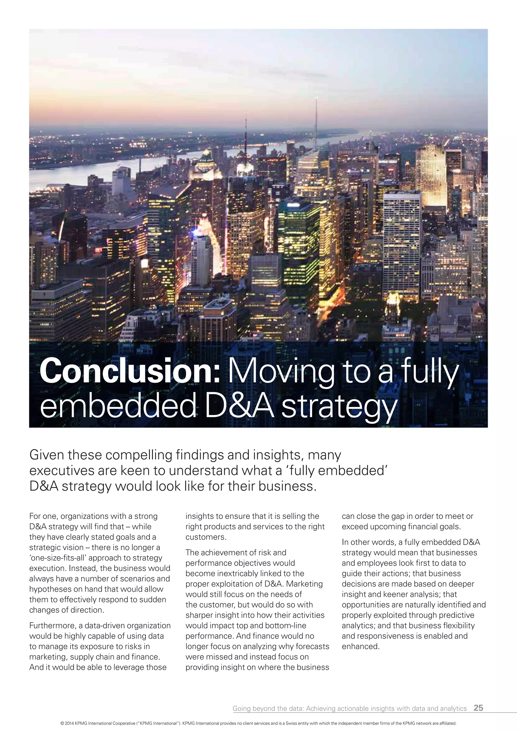 For one, organizations with a strong
D&A strategy will find that – while
they have clearly stated goals and a
strategic vision – there is no longer a
‘one-size-fits-all’ approach to strategy
execution. Instead, the business would
always have a number of scenarios and
hypotheses on hand that would allow
them to effectively respond to sudden
changes of direction.
Furthermore, a data-driven organization
would be highly capable of using data
to manage its exposure to risks in
marketing, supply chain and finance.
And it would be able to leverage those
insights to ensure that it is selling the
right products and services to the right
customers.
The achievement of risk and
performance objectives would
become inextricably linked to the
proper exploitation of D&A. Marketing
would still focus on the needs of
the customer, but would do so with
sharper insight into how their activities
would impact top and bottom-line
performance. And finance would no
longer focus on analyzing why forecasts
were missed and instead focus on
providing insight on where the business
can close the gap in order to meet or
exceed upcoming financial goals.
In other words, a fully embedded D&A
strategy would mean that businesses
and employees look first to data to
guide their actions; that business
decisions are made based on deeper
insight and keener analysis; that
opportunities are naturally identified and
properly exploited through predictive
analytics; and that business flexibility
and responsiveness is enabled and
enhanced.
Given these compelling findings and insights, many
executives are keen to understand what a ‘fully embedded’
D&A strategy would look like for their business.
Conclusion:Moving to a fully
embedded D&A strategy
Going beyond the data: Achieving actionable insights with data and analytics 25
© 2014 KPMG International Cooperative (“KPMG International”). KPMG International provides no client services and is a Swiss entity with which the independent member firms of the KPMG network are affiliated.
 
