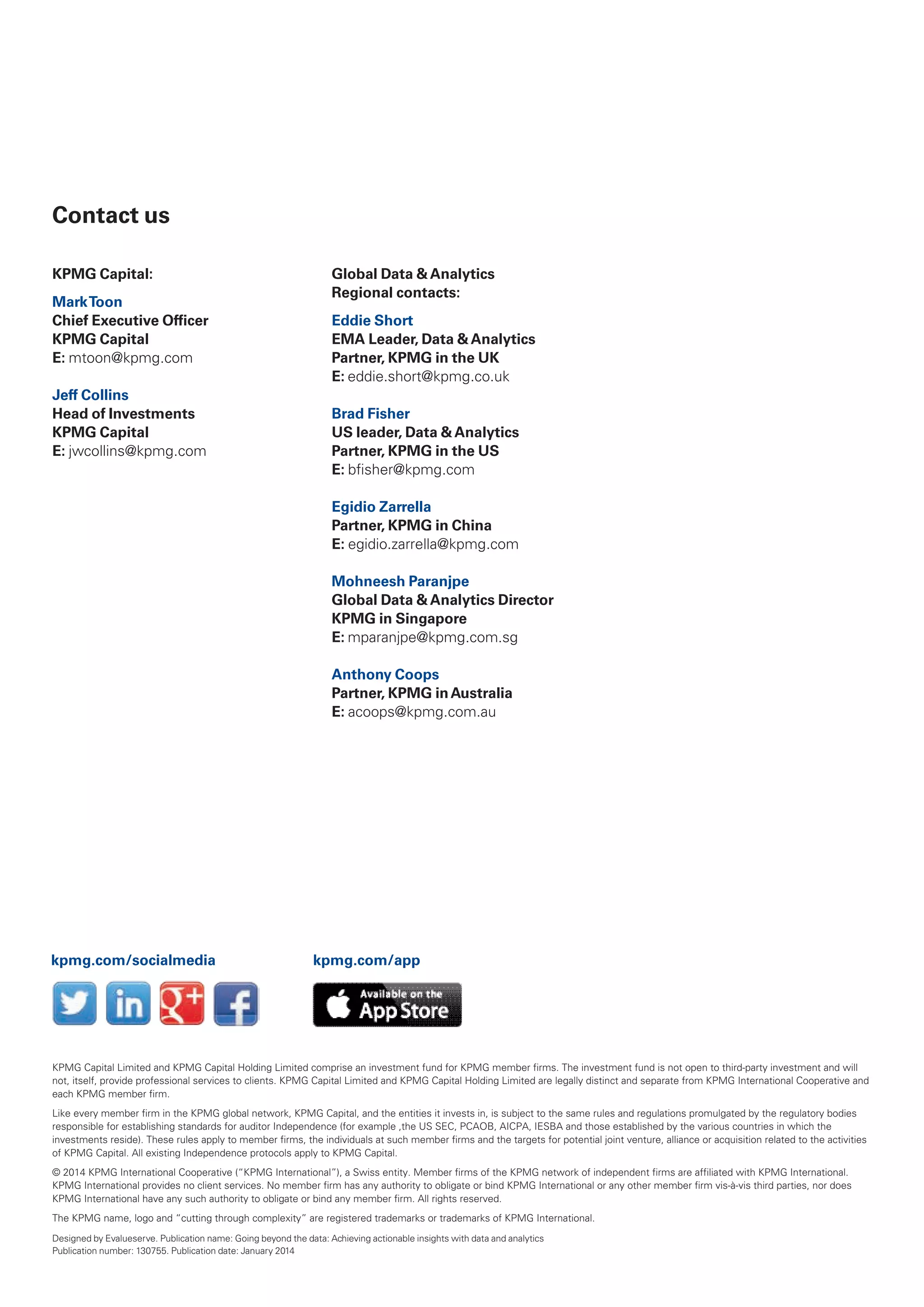 Contact us
KPMG Capital:
MarkToon
Chief Executive Officer
KPMG Capital
E: mtoon@kpmg.com
Jeff Collins
Head of Investments
KPMG Capital
E: jwcollins@kpmg.com
Global Data &Analytics
Regional contacts:
Eddie Short
EMA Leader, Data &Analytics
Partner, KPMG in the UK
E: eddie.short@kpmg.co.uk
Brad Fisher
US leader, Data &Analytics
Partner, KPMG in the US
E: bfisher@kpmg.com
Egidio Zarrella
Partner, KPMG in China
E: egidio.zarrella@kpmg.com
Mohneesh Paranjpe
Global Data &Analytics Director
KPMG in Singapore
E: mparanjpe@kpmg.com.sg
Anthony Coops
Partner, KPMG inAustralia
E: acoops@kpmg.com.au
KPMG Capital limited and KPMG Capital Holding limited comprise an investment fund for KPMG member firms. the investment fund is not open to third-party investment and will
not, itself, provide professional services to clients. KPMG Capital limited and KPMG Capital Holding limited are legally distinct and separate from KPMG international Cooperative and
each KPMG member firm.
like every member firm in the KPMG global network, KPMG Capital, and the entities it invests in, is subject to the same rules and regulations promulgated by the regulatory bodies
responsible for establishing standards for auditor independence (for example ,the US SEC, PCaOB, aiCPa, iESBa and those established by the various countries in which the
investments reside). these rules apply to member firms, the individuals at such member firms and the targets for potential joint venture, alliance or acquisition related to the activities
of KPMG Capital. all existing independence protocols apply to KPMG Capital.
© 2014 KPMG international Cooperative (“KPMG international”), a Swiss entity. Member firms of the KPMG network of independent firms are affiliated with KPMG international.
KPMG international provides no client services. No member firm has any authority to obligate or bind KPMG international or any other member firm vis-à-vis third parties, nor does
KPMG international have any such authority to obligate or bind any member firm. all rights reserved.
the KPMG name, logo and “cutting through complexity” are registered trademarks or trademarks of KPMG international.
Designed by Evalueserve. Publication name: Going beyond the data: achieving actionable insights with data and analytics
Publication number: 130755. Publication date: January 2014
kpmg.com/socialmedia kpmg.com/app
 