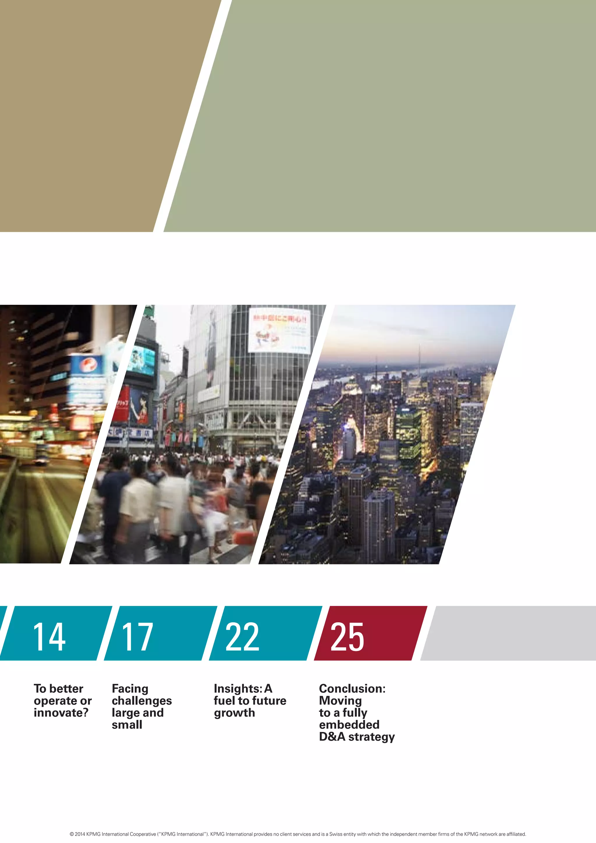 14 17 22 25
Facing
challenges
large and
small
Insights:A
fuel to future
growth
Conclusion:
Moving
to a fully
embedded
D&A strategy
To better
operate or
innovate?
© 2014 KPMG International Cooperative (“KPMG International”). KPMG International provides no client services and is a Swiss entity with which the independent member firms of the KPMG network are affiliated.
 