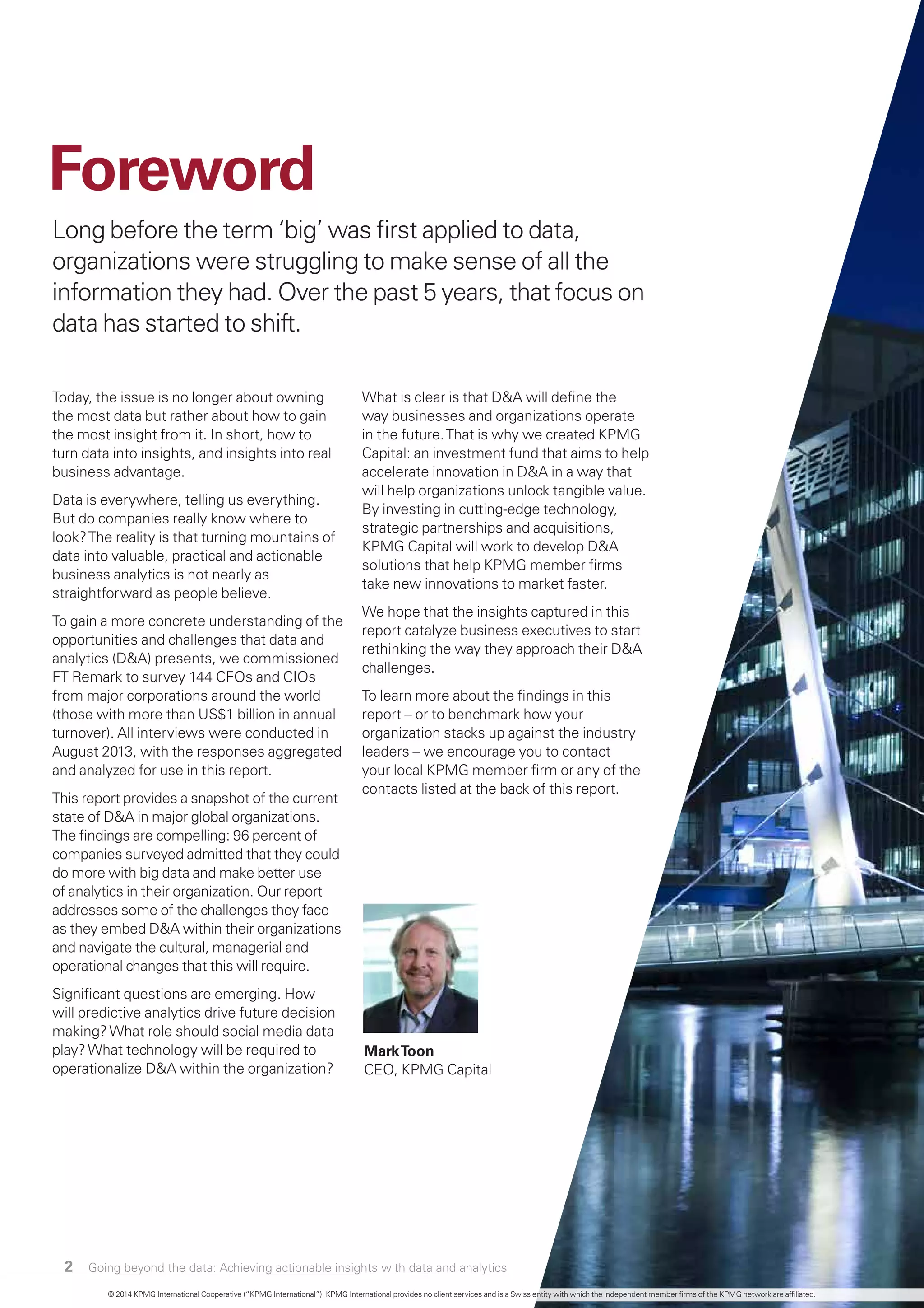 Long before the term ‘big’ was first applied to data,
organizations were struggling to make sense of all the
information they had. Over the past 5 years, that focus on
data has started to shift.
Today, the issue is no longer about owning
the most data but rather about how to gain
the most insight from it. In short, how to
turn data into insights, and insights into real
business advantage.
Data is everywhere, telling us everything.
But do companies really know where to
look?The reality is that turning mountains of
data into valuable, practical and actionable
business analytics is not nearly as
straightforward as people believe.
To gain a more concrete understanding of the
opportunities and challenges that data and
analytics (D&A) presents, we commissioned
FT Remark to survey 144 CFOs and CIOs
from major corporations around the world
(those with more than US$1 billion in annual
turnover). All interviews were conducted in
August 2013, with the responses aggregated
and analyzed for use in this report.
This report provides a snapshot of the current
state of D&A in major global organizations.
The findings are compelling: 96 percent of
companies surveyed admitted that they could
do more with big data and make better use
of analytics in their organization. Our report
addresses some of the challenges they face
as they embed D&A within their organizations
and navigate the cultural, managerial and
operational changes that this will require.
Significant questions are emerging. How
will predictive analytics drive future decision
making?What role should social media data
play?What technology will be required to
operationalize D&A within the organization?
What is clear is that D&A will define the
way businesses and organizations operate
in the future.That is why we created KPMG
Capital: an investment fund that aims to help
accelerate innovation in D&A in a way that
will help organizations unlock tangible value.
By investing in cutting-edge technology,
strategic partnerships and acquisitions,
KPMG Capital will work to develop D&A
solutions that help KPMG member firms
take new innovations to market faster.
We hope that the insights captured in this
report catalyze business executives to start
rethinking the way they approach their D&A
challenges.
To learn more about the findings in this
report – or to benchmark how your
organization stacks up against the industry
leaders – we encourage you to contact
your local KPMG member firm or any of the
contacts listed at the back of this report.
Going beyond the data: Achieving actionable insights with data and analytics2
Foreword
MarkToon
CEO, KPMG Capital
© 2014 KPMG International Cooperative (“KPMG International”). KPMG International provides no client services and is a Swiss entity with which the independent member firms of the KPMG network are affiliated.
 