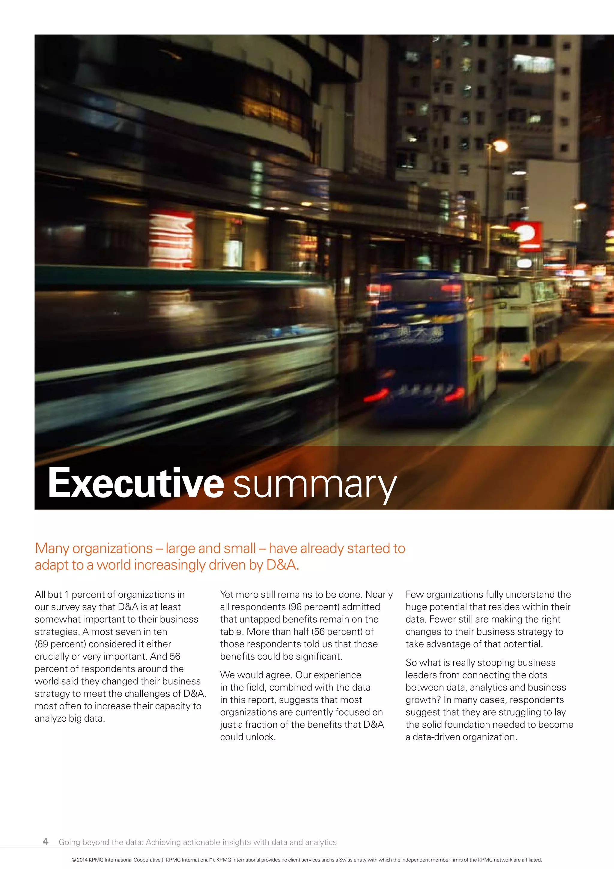 4
Many organizations – large and small – have already started to
adapt to a world increasingly driven by D&A.
All but 1 percent of organizations in
our survey say that D&A is at least
somewhat important to their business
strategies. Almost seven in ten
(69 percent) considered it either
crucially or very important. And 56
percent of respondents around the
world said they changed their business
strategy to meet the challenges of D&A,
most often to increase their capacity to
analyze big data.
Yet more still remains to be done. Nearly
all respondents (96 percent) admitted
that untapped benefits remain on the
table. More than half (56 percent) of
those respondents told us that those
benefits could be significant.
We would agree. Our experience
in the field, combined with the data
in this report, suggests that most
organizations are currently focused on
just a fraction of the benefits that D&A
could unlock.
Few organizations fully understand the
huge potential that resides within their
data. Fewer still are making the right
changes to their business strategy to
take advantage of that potential.
So what is really stopping business
leaders from connecting the dots
between data, analytics and business
growth? In many cases, respondents
suggest that they are struggling to lay
the solid foundation needed to become
a data-driven organization.
Executive summary
© 2014 KPMG International Cooperative (“KPMG International”). KPMG International provides no client services and is a Swiss entity with which the independent member firms of the KPMG network are affiliated.
Going beyond the data: Achieving actionable insights with data and analytics
 