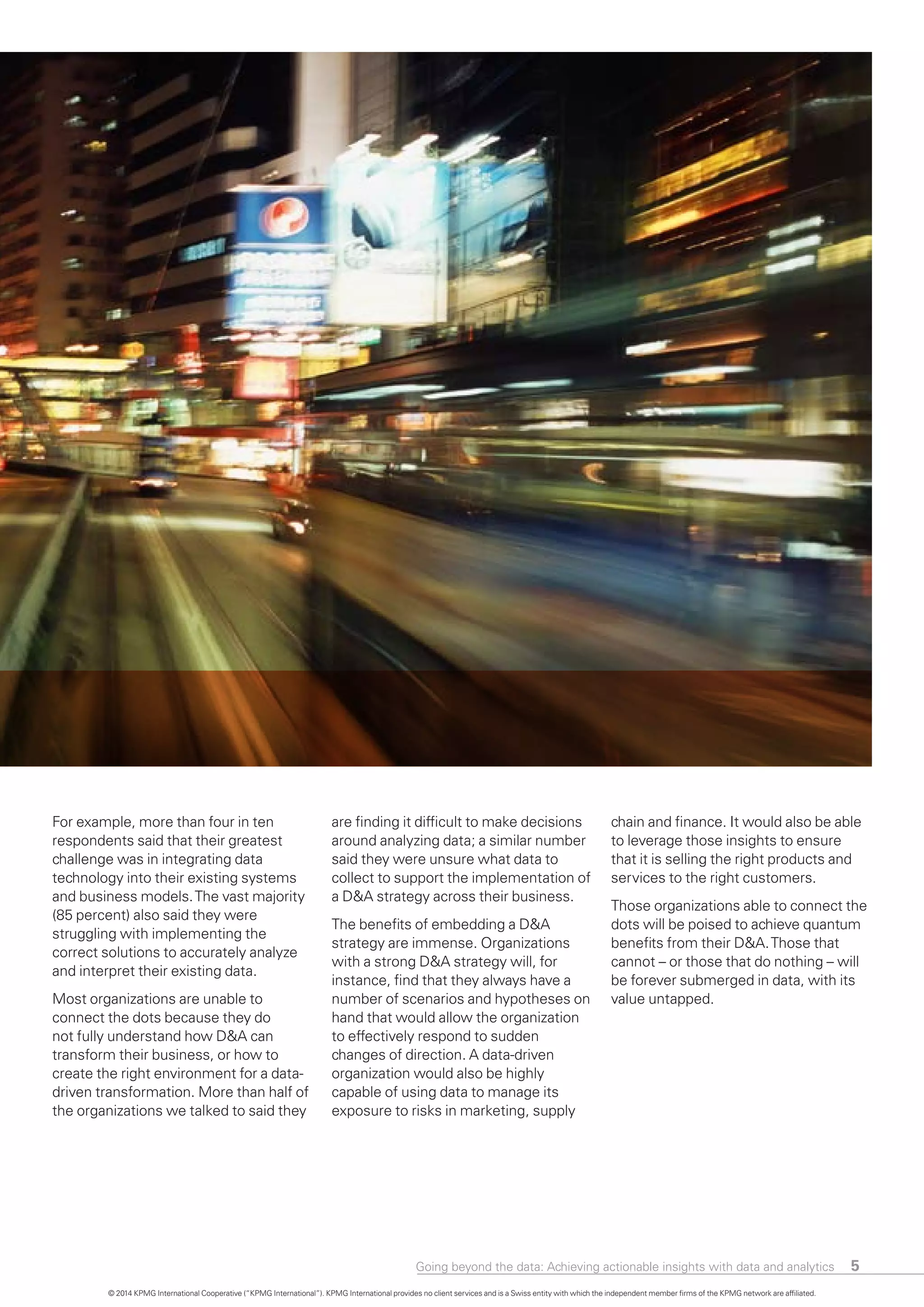 5
For example, more than four in ten
respondents said that their greatest
challenge was in integrating data
technology into their existing systems
and business models.The vast majority
(85 percent) also said they were
struggling with implementing the
correct solutions to accurately analyze
and interpret their existing data.
Most organizations are unable to
connect the dots because they do
not fully understand how D&A can
transform their business, or how to
create the right environment for a data-
driven transformation. More than half of
the organizations we talked to said they
are finding it difficult to make decisions
around analyzing data; a similar number
said they were unsure what data to
collect to support the implementation o
a D&A strategy across their business.
The benefits of embedding a D&A
strategy are immense. Organizations
with a strong D&A strategy will, for
instance, find that they always have a
number of scenarios and hypotheses on
hand that would allow the organization
to effectively respond to sudden
changes of direction. A data-driven
organization would also be highly
capable of using data to manage its
exposure to risks in marketing, supply
f
chain and finance. It would also be able
to leverage those insights to ensure
that it is selling the right products and
services to the right customers.
Those organizations able to connect the
dots will be poised to achieve quantum
benefits from their D&A.Those that
cannot – or those that do nothing – will
be forever submerged in data, with its
value untapped.
© 2014 KPMG International Cooperative (“KPMG International”). KPMG International provides no client services and is a Swiss entity with which the independent member firms of the KPMG network are affiliated.
Going beyond the data: Achieving actionable insights with data and analytics
 