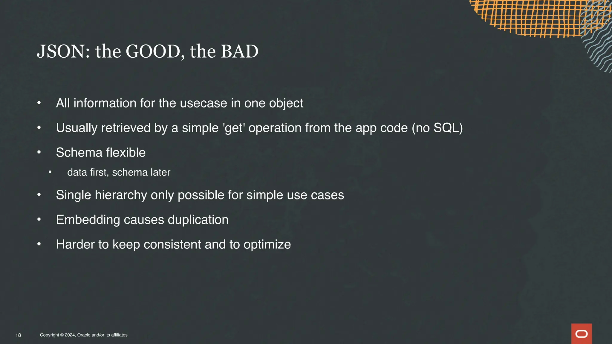 Copyright © 2024, Oracle and/or its affiliates
• All information for the usecase in one object
• Usually retrieved by a simple 'get' operation from the app code (no SQL)
• Schema flexible
• data first, schema later
• Single hierarchy only possible for simple use cases
• Embedding causes duplication
• Harder to keep consistent and to optimize
JSON: the GOOD, the BAD
18
 