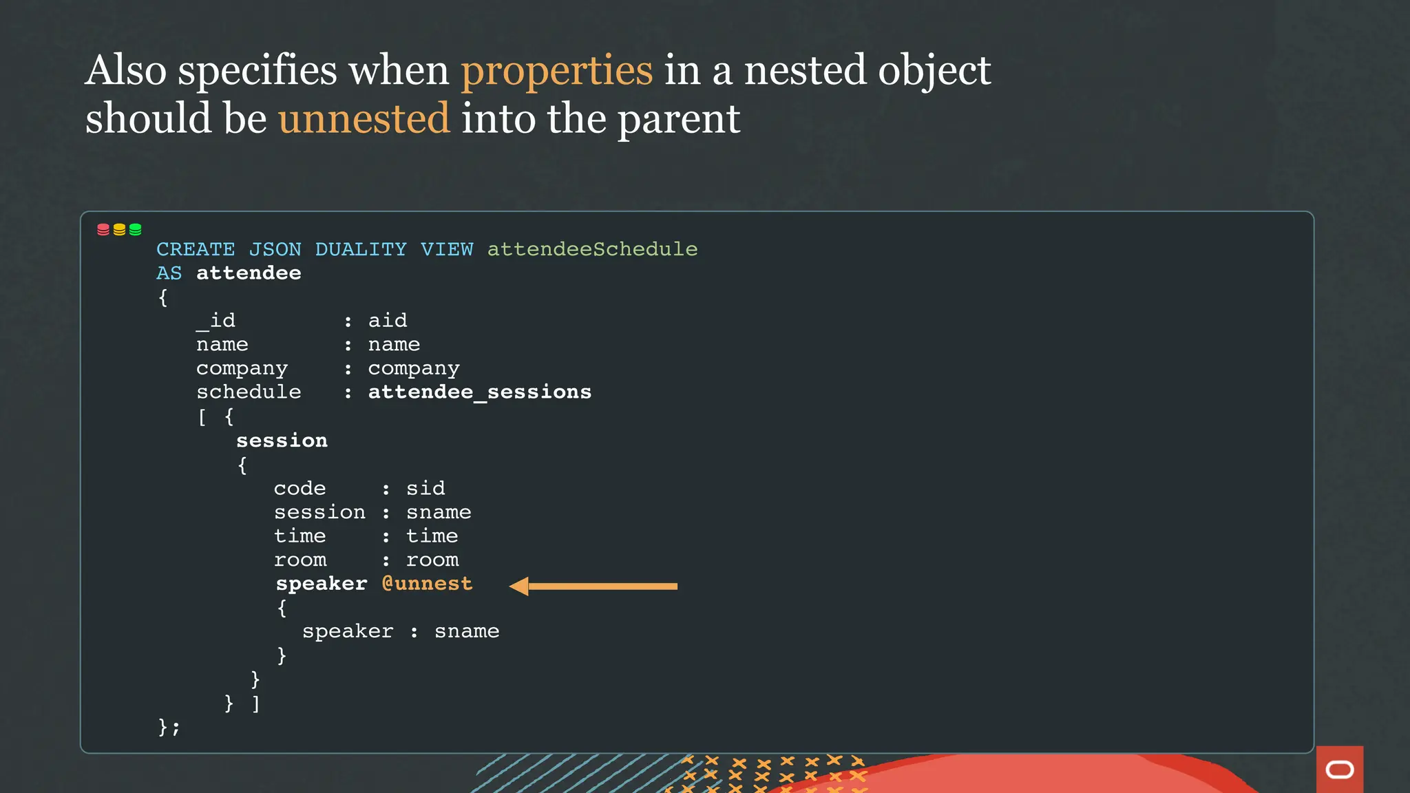 CREATE JSON DUALITY VIEW attendeeSchedule
AS attendee
{
_id : aid
name : name
company : company
schedule : attendee_sessions
[ {
session
{
code : sid
session : sname
time : time
room : room
speaker @unnest
{
speaker : sname
}
}
} ]
};
Also specifies when properties in a nested object
should be unnested into the parent
 