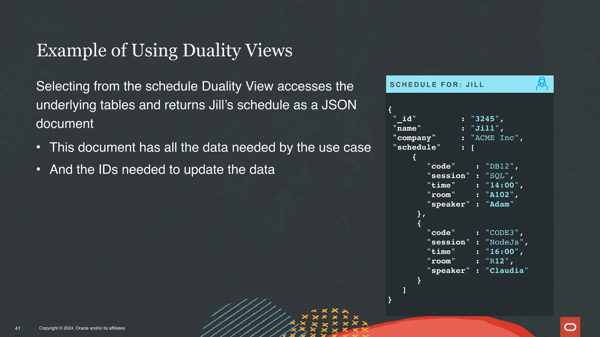Copyright © 2024, Oracle and/or its affiliates
Example of Using Duality Views
41
Selecting from the schedule Duality View accesses the
underlying tables and returns Jill’s schedule as a JSON
document
• This document has all the data needed by the use case
• And the IDs needed to update the data
{
"_id" : "3245",
"name" : "Jill",
"company" : "ACME Inc",
"schedule" : [
{
"code" : "DB12",
"session" : "SQL",
"time" : "14:00",
"room" : "A102",
"speaker" : "Adam"
},
{
"code" : "CODE3",
"session" : "NodeJs",
"time" : "16:00",
"room" : "R12",
"speaker" : "Claudia"
}
]
}
S C H E D U L E F O R : J I L L
 