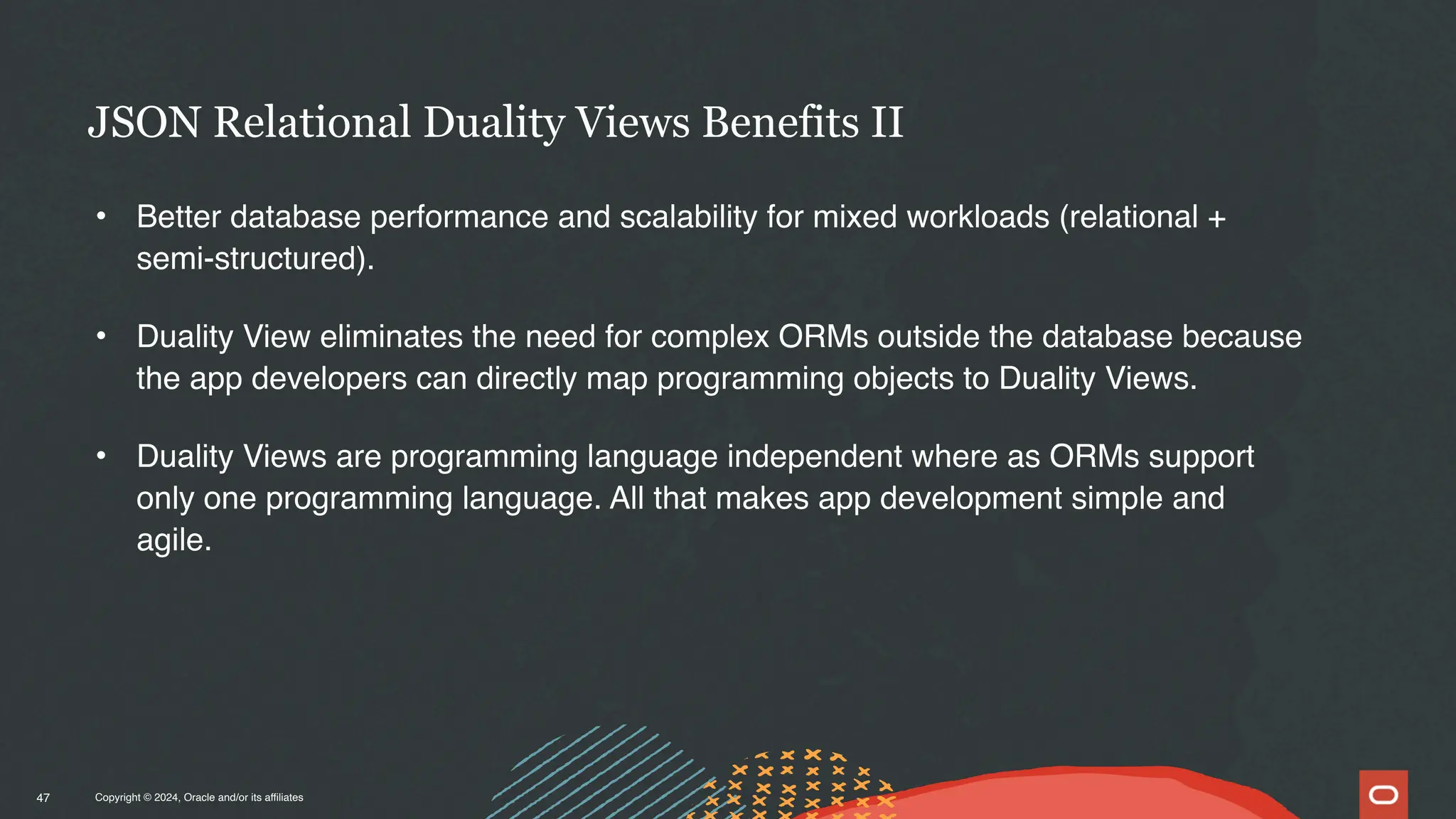 Copyright © 2024, Oracle and/or its affiliates
• Better database performance and scalability for mixed workloads (relational +
semi-structured).
• Duality View eliminates the need for complex ORMs outside the database because
the app developers can directly map programming objects to Duality Views.
• Duality Views are programming language independent where as ORMs support
only one programming language. All that makes app development simple and
agile.
JSON Relational Duality Views Benefits II
47
 