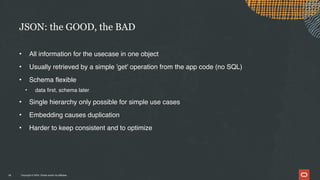 Copyright © 2024, Oracle and/or its affiliates
• All information for the usecase in one object
• Usually retrieved by a simple 'get' operation from the app code (no SQL)
• Schema flexible
• data first, schema later
• Single hierarchy only possible for simple use cases
• Embedding causes duplication
• Harder to keep consistent and to optimize
JSON: the GOOD, the BAD
18
 