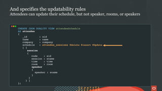 CREATE JSON DUALITY VIEW attendeeSchedule
AS attendee
{
_id : aid
name : name
company : company
schedule : attendee_sessions @delete @insert @Update
[ {
session
{
code : sid
session : sname
time : time
room : room
speaker
{
speaker : sname
}
}
} ]
};
And specifies the updatability rules
Attendees can update their schedule, but not speaker, rooms, or speakers
 