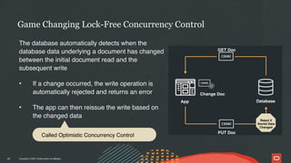 Copyright © 2024, Oracle and/or its affiliates
The database automatically detects when the
database data underlying a document has changed
between the initial document read and the
subsequent write
• If a change occurred, the write operation is
automatically rejected and returns an error
• The app can then reissue the write based on
the changed data
Game Changing Lock-Free Concurrency Control
45
Database
App
GET Doc
PUT Doc
Change Doc
Reject if
Stored Data
Changed
Called Optimistic Concurrency Control
 