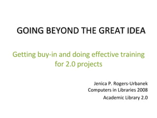 Getting buy-in and doing effective training for 2.0 projects Jenica P. Rogers-Urbanek Computers in Libraries 2008 Academic Library 2.0 GOING BEYOND THE GREAT IDEA 