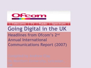 Going Digital in the UK Headlines from Ofcom’s 2 nd  Annual International  Communications Report (2007) Compiled by Andrew Clay De Montfort University, Leicester, UK 