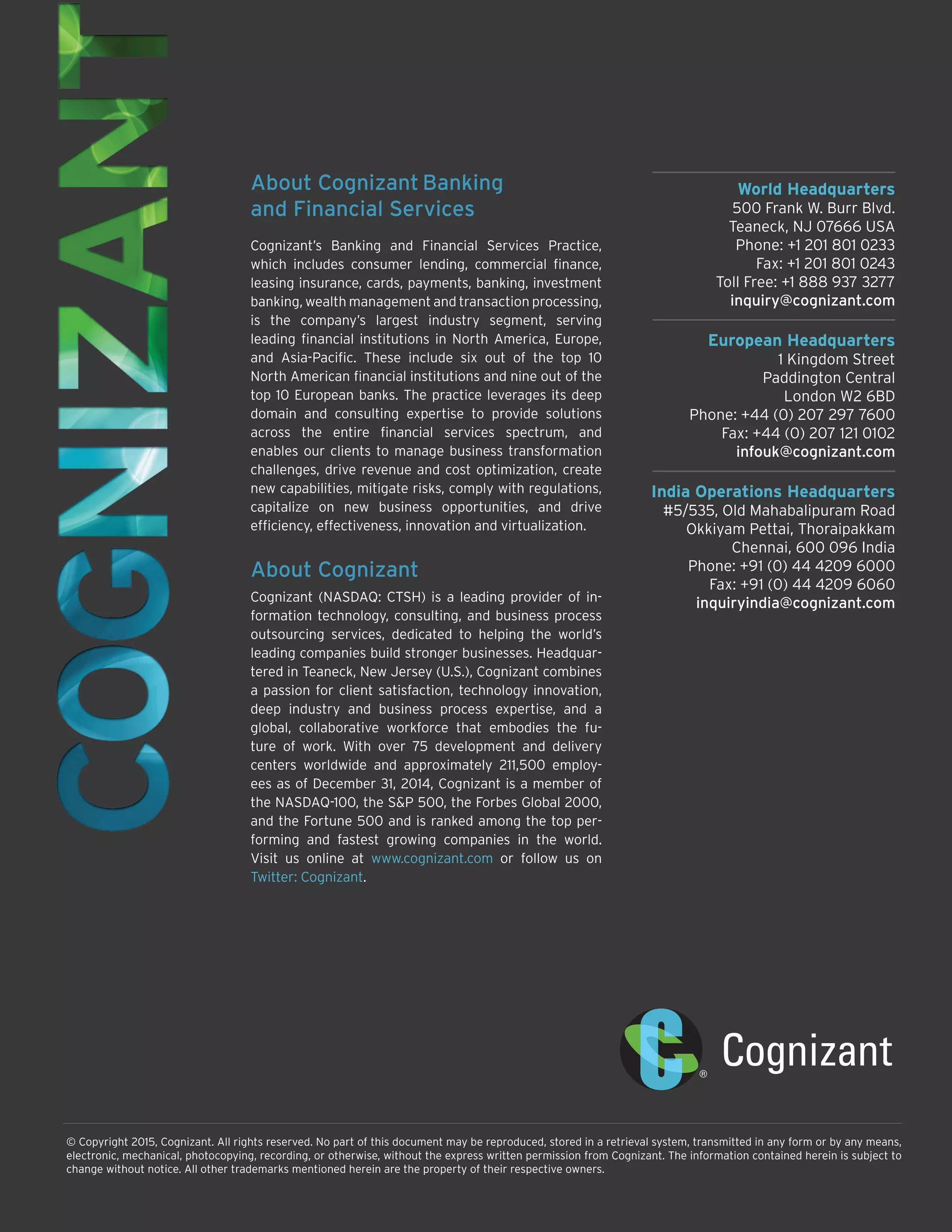 World Headquarters
500 Frank W. Burr Blvd.
Teaneck, NJ 07666 USA
Phone: +1 201 801 0233
Fax: +1 201 801 0243
Toll Free: +1 888 937 3277
inquiry@cognizant.com
European Headquarters
1 Kingdom Street
Paddington Central
London W2 6BD
Phone: +44 (0) 207 297 7600
Fax: +44 (0) 207 121 0102
infouk@cognizant.com
India Operations Headquarters
#5/535, Old Mahabalipuram Road
Okkiyam Pettai, Thoraipakkam
Chennai, 600 096 India
Phone: +91 (0) 44 4209 6000
Fax: +91 (0) 44 4209 6060
inquiryindia@cognizant.com
© Copyright 2015, Cognizant. All rights reserved. No part of this document may be reproduced, stored in a retrieval system, transmitted in any form or by any means,
electronic, mechanical, photocopying, recording, or otherwise, without the express written permission from Cognizant. The information contained herein is subject to
change without notice. All other trademarks mentioned herein are the property of their respective owners.
About Cognizant Banking
and Financial Services
Cognizant’s Banking and Financial Services Practice,
which includes consumer lending, commercial finance,
leasing insurance, cards, payments, banking, investment
banking, wealth management and transaction processing,
is the company’s largest industry segment, serving
leading financial institutions in North America, Europe,
and Asia-Pacific. These include six out of the top 10
North American financial institutions and nine out of the
top 10 European banks. The practice leverages its deep
domain and consulting expertise to provide solutions
across the entire financial services spectrum, and
enables our clients to manage business transformation
challenges, drive revenue and cost optimization, create
new capabilities, mitigate risks, comply with regulations,
capitalize on new business opportunities, and drive
efficiency, effectiveness, innovation and virtualization.
About Cognizant
Cognizant (NASDAQ: CTSH) is a leading provider of in-
formation technology, consulting, and business process
outsourcing services, dedicated to helping the world’s
leading companies build stronger businesses. Headquar-
tered in Teaneck, New Jersey (U.S.), Cognizant combines
a passion for client satisfaction, technology innovation,
deep industry and business process expertise, and a
global, collaborative workforce that embodies the fu-
ture of work. With over 75 development and delivery
centers worldwide and approximately 211,500 employ-
ees as of December 31, 2014, Cognizant is a member of
the NASDAQ-100, the S&P 500, the Forbes Global 2000,
and the Fortune 500 and is ranked among the top per-
forming and fastest growing companies in the world.
Visit us online at www.cognizant.com or follow us on
Twitter: Cognizant.
 