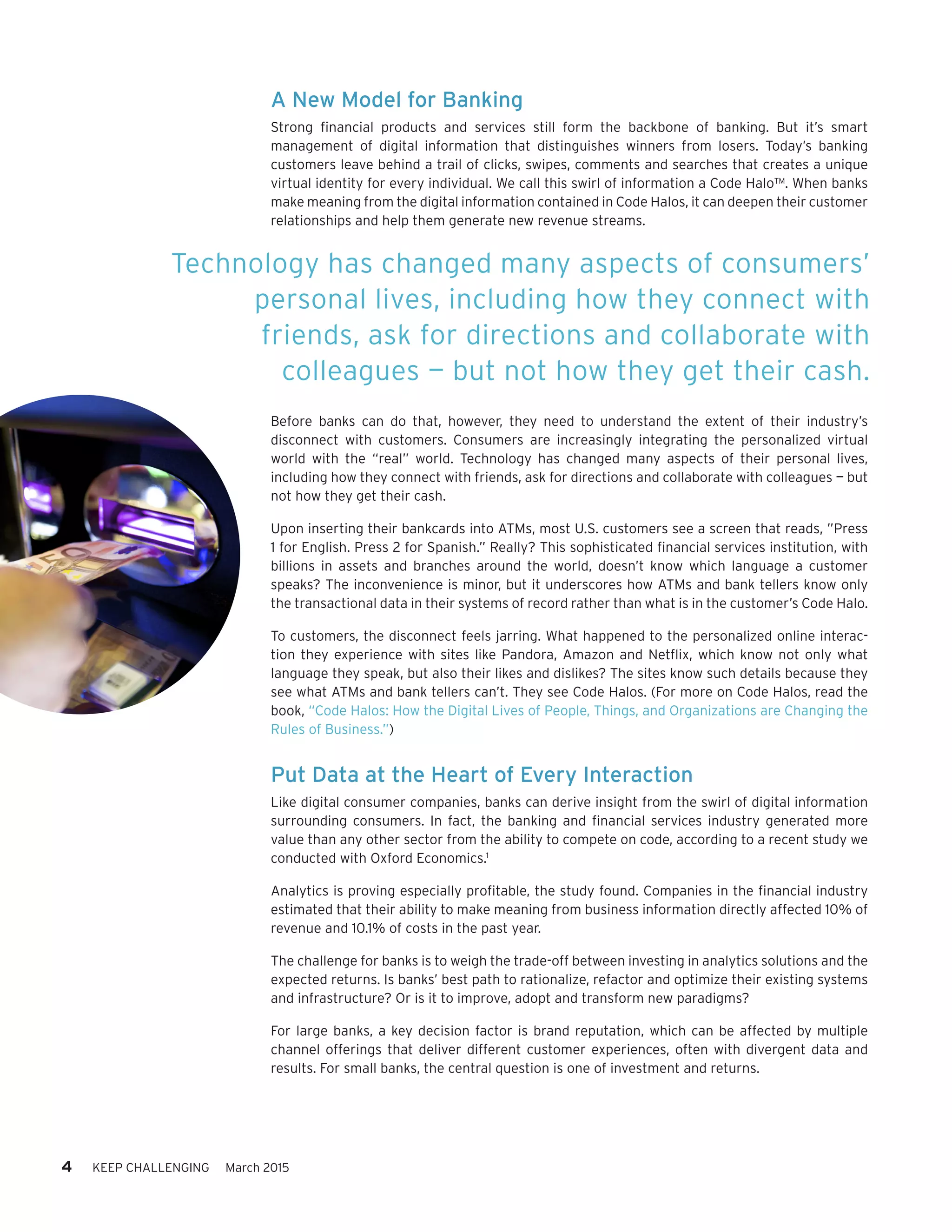A New Model for Banking
Strong financial products and services still form the backbone of banking. But it’s smart
management of digital information that distinguishes winners from losers. Today’s banking
customers leave behind a trail of clicks, swipes, comments and searches that creates a unique
virtual identity for every individual. We call this swirl of information a Code Halo™. When banks
make meaning from the digital information contained in Code Halos, it can deepen their customer
relationships and help them generate new revenue streams.
Before banks can do that, however, they need to understand the extent of their industry’s
disconnect with customers. Consumers are increasingly integrating the personalized virtual
world with the “real” world. Technology has changed many aspects of their personal lives,
including how they connect with friends, ask for directions and collaborate with colleagues — but
not how they get their cash.
Upon inserting their bankcards into ATMs, most U.S. customers see a screen that reads, ”Press
1 for English. Press 2 for Spanish.” Really? This sophisticated financial services institution, with
billions in assets and branches around the world, doesn’t know which language a customer
speaks? The inconvenience is minor, but it underscores how ATMs and bank tellers know only
the transactional data in their systems of record rather than what is in the customer’s Code Halo.
To customers, the disconnect feels jarring. What happened to the personalized online interac-
tion they experience with sites like Pandora, Amazon and Netflix, which know not only what
language they speak, but also their likes and dislikes? The sites know such details because they
see what ATMs and bank tellers can’t. They see Code Halos. (For more on Code Halos, read the
book, “Code Halos: How the Digital Lives of People, Things, and Organizations are Changing the
Rules of Business.”)
Put Data at the Heart of Every Interaction
Like digital consumer companies, banks can derive insight from the swirl of digital information
surrounding consumers. In fact, the banking and financial services industry generated more
value than any other sector from the ability to compete on code, according to a recent study we
conducted with Oxford Economics.1
Analytics is proving especially profitable, the study found. Companies in the financial industry
estimated that their ability to make meaning from business information directly affected 10% of
revenue and 10.1% of costs in the past year.
The challenge for banks is to weigh the trade-off between investing in analytics solutions and the
expected returns. Is banks’ best path to rationalize, refactor and optimize their existing systems
and infrastructure? Or is it to improve, adopt and transform new paradigms?
For large banks, a key decision factor is brand reputation, which can be affected by multiple
channel offerings that deliver different customer experiences, often with divergent data and
results. For small banks, the central question is one of investment and returns.
4 KEEP CHALLENGING March 2015
Technology has changed many aspects of consumers’
personal lives, including how they connect with
friends, ask for directions and collaborate with
colleagues — but not how they get their cash.
 