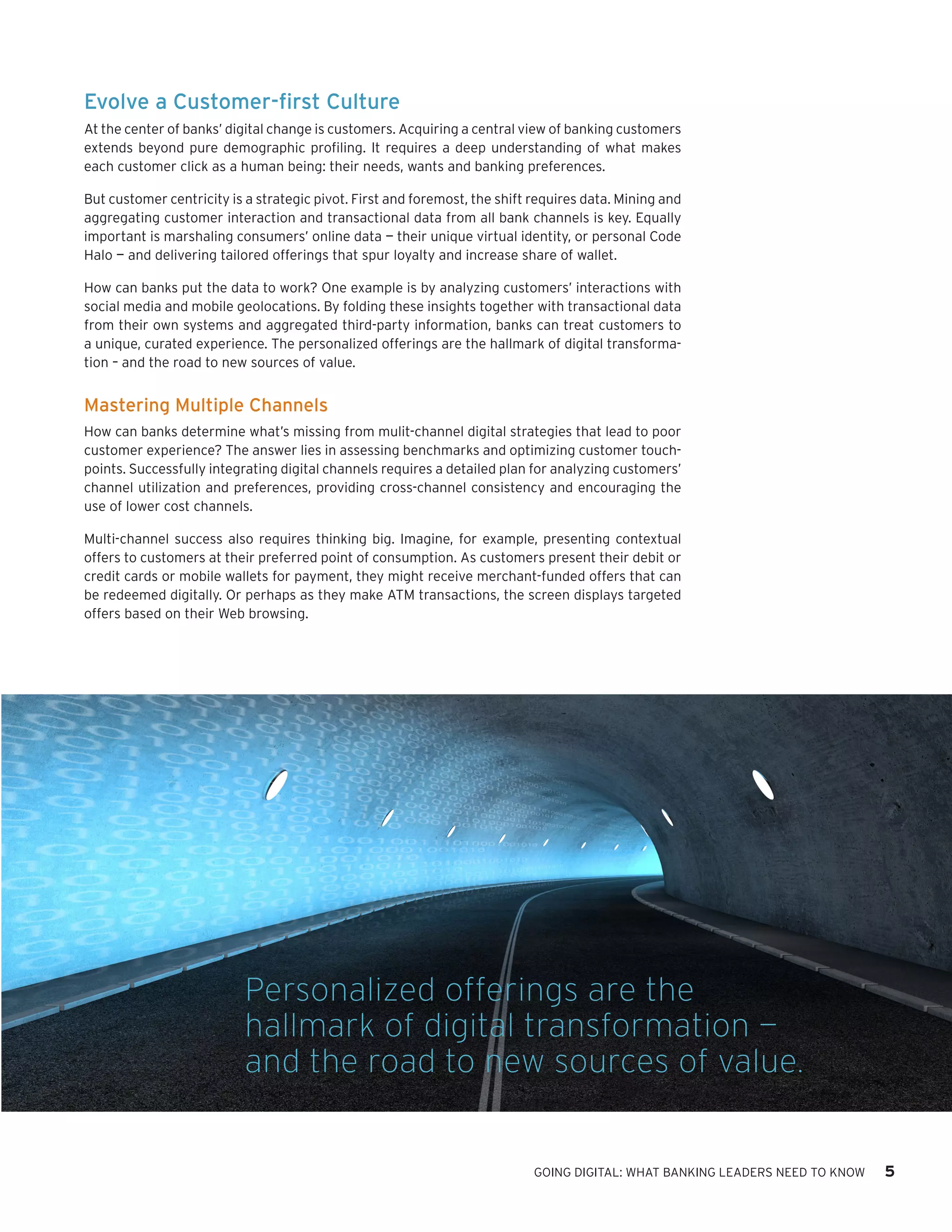 GOING DIGITAL: WHAT BANKING LEADERS NEED TO KNOW 5
Evolve a Customer-first Culture
At the center of banks’ digital change is customers. Acquiring a central view of banking customers
extends beyond pure demographic profiling. It requires a deep understanding of what makes
each customer click as a human being: their needs, wants and banking preferences.
But customer centricity is a strategic pivot. First and foremost, the shift requires data. Mining and
aggregating customer interaction and transactional data from all bank channels is key. Equally
important is marshaling consumers’ online data — their unique virtual identity, or personal Code
Halo — and delivering tailored offerings that spur loyalty and increase share of wallet.
How can banks put the data to work? One example is by analyzing customers’ interactions with
social media and mobile geolocations. By folding these insights together with transactional data
from their own systems and aggregated third-party information, banks can treat customers to
a unique, curated experience. The personalized offerings are the hallmark of digital transforma-
tion – and the road to new sources of value.
Mastering Multiple Channels
How can banks determine what’s missing from mulit-channel digital strategies that lead to poor
customer experience? The answer lies in assessing benchmarks and optimizing customer touch-
points. Successfully integrating digital channels requires a detailed plan for analyzing customers’
channel utilization and preferences, providing cross-channel consistency and encouraging the
use of lower cost channels.
Multi-channel success also requires thinking big. Imagine, for example, presenting contextual
offers to customers at their preferred point of consumption. As customers present their debit or
credit cards or mobile wallets for payment, they might receive merchant-funded offers that can
be redeemed digitally. Or perhaps as they make ATM transactions, the screen displays targeted
offers based on their Web browsing.
Personalized offerings are the
hallmark of digital transformation —
and the road to new sources of value.
 