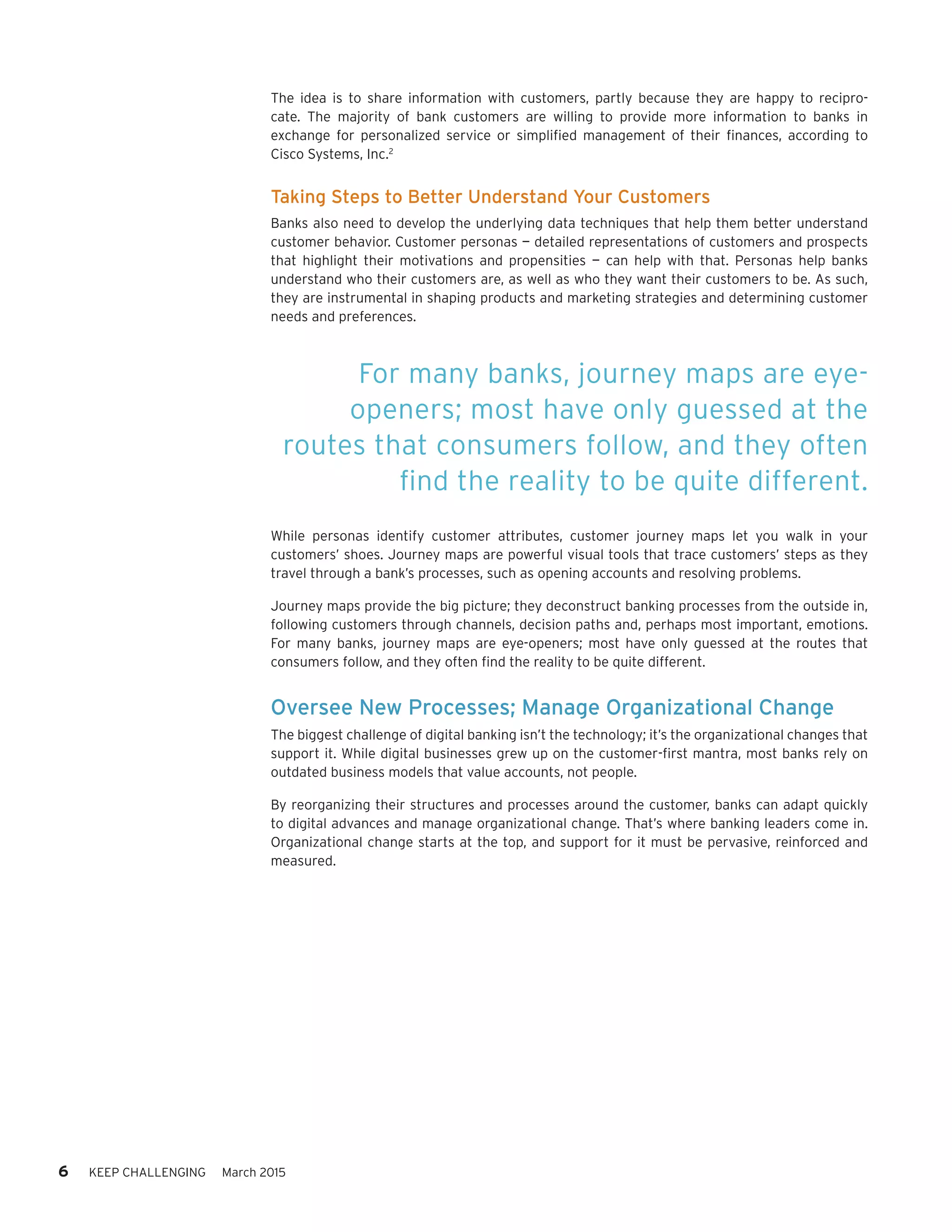 6 KEEP CHALLENGING March 2015
The idea is to share information with customers, partly because they are happy to recipro-
cate. The majority of bank customers are willing to provide more information to banks in
exchange for personalized service or simplified management of their finances, according to
Cisco Systems, Inc.2
Taking Steps to Better Understand Your Customers
Banks also need to develop the underlying data techniques that help them better understand
customer behavior. Customer personas — detailed representations of customers and prospects
that highlight their motivations and propensities — can help with that. Personas help banks
understand who their customers are, as well as who they want their customers to be. As such,
they are instrumental in shaping products and marketing strategies and determining customer
needs and preferences.
While personas identify customer attributes, customer journey maps let you walk in your
customers’ shoes. Journey maps are powerful visual tools that trace customers’ steps as they
travel through a bank’s processes, such as opening accounts and resolving problems.
Journey maps provide the big picture; they deconstruct banking processes from the outside in,
following customers through channels, decision paths and, perhaps most important, emotions.
For many banks, journey maps are eye-openers; most have only guessed at the routes that
consumers follow, and they often find the reality to be quite different.
Oversee New Processes; Manage Organizational Change
The biggest challenge of digital banking isn’t the technology; it’s the organizational changes that
support it. While digital businesses grew up on the customer-first mantra, most banks rely on
outdated business models that value accounts, not people.
By reorganizing their structures and processes around the customer, banks can adapt quickly
to digital advances and manage organizational change. That’s where banking leaders come in.
Organizational change starts at the top, and support for it must be pervasive, reinforced and
measured.
For many banks, journey maps are eye-
openers; most have only guessed at the
routes that consumers follow, and they often
find the reality to be quite different.
 