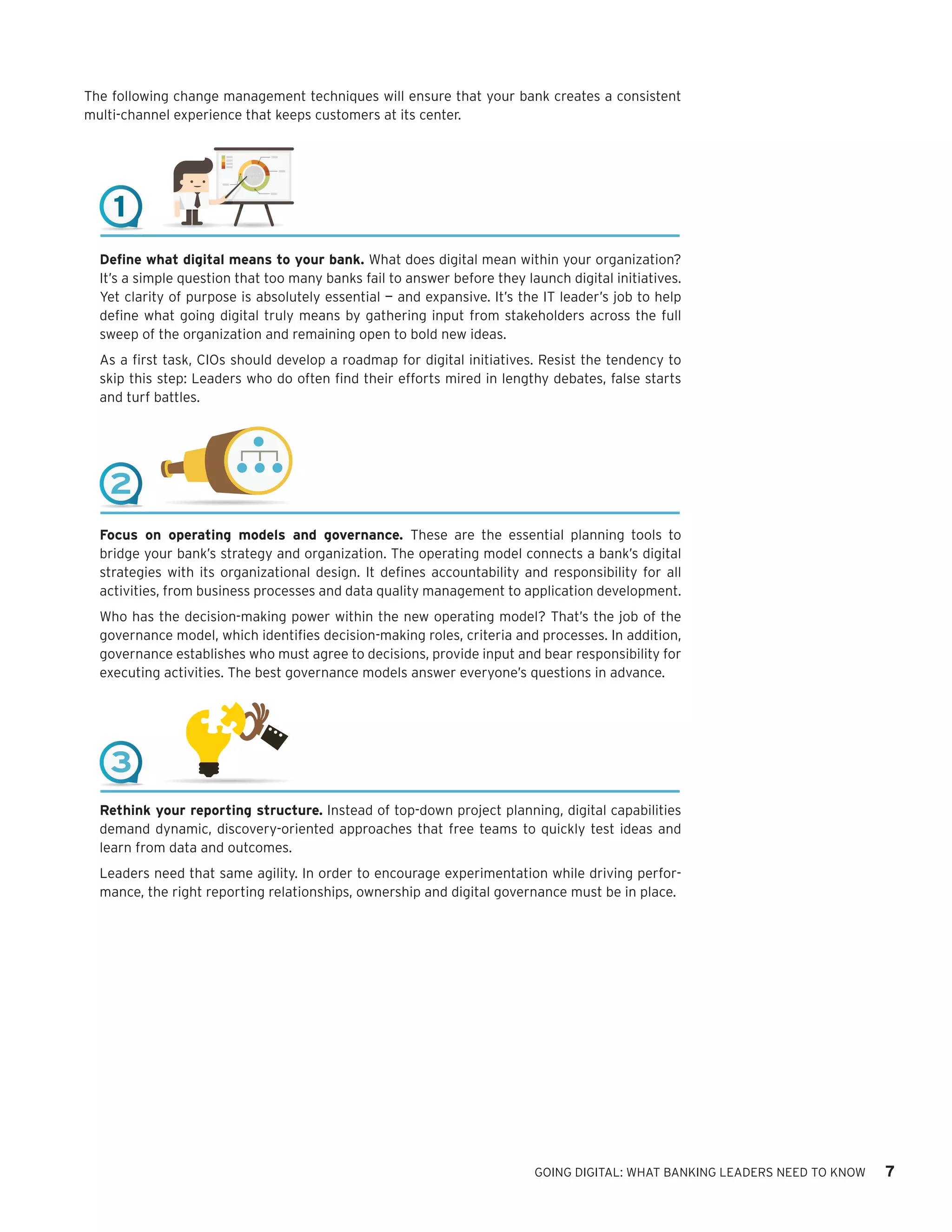 GOING DIGITAL: WHAT BANKING LEADERS NEED TO KNOW 7
The following change management techniques will ensure that your bank creates a consistent
multi-channel experience that keeps customers at its center.
Define what digital means to your bank. What does digital mean within your organization?
It’s a simple question that too many banks fail to answer before they launch digital initiatives.
Yet clarity of purpose is absolutely essential — and expansive. It’s the IT leader’s job to help
define what going digital truly means by gathering input from stakeholders across the full
sweep of the organization and remaining open to bold new ideas.
As a first task, CIOs should develop a roadmap for digital initiatives. Resist the tendency to
skip this step: Leaders who do often find their efforts mired in lengthy debates, false starts
and turf battles.
Focus on operating models and governance. These are the essential planning tools to
bridge your bank’s strategy and organization. The operating model connects a bank’s digital
strategies with its organizational design. It defines accountability and responsibility for all
activities, from business processes and data quality management to application development.
Who has the decision-making power within the new operating model? That’s the job of the
governance model, which identifies decision-making roles, criteria and processes. In addition,
governance establishes who must agree to decisions, provide input and bear responsibility for
executing activities. The best governance models answer everyone’s questions in advance.
Rethink your reporting structure. Instead of top-down project planning, digital capabilities
demand dynamic, discovery-oriented approaches that free teams to quickly test ideas and
learn from data and outcomes.
Leaders need that same agility. In order to encourage experimentation while driving perfor-
mance, the right reporting relationships, ownership and digital governance must be in place.
1
2
3
 