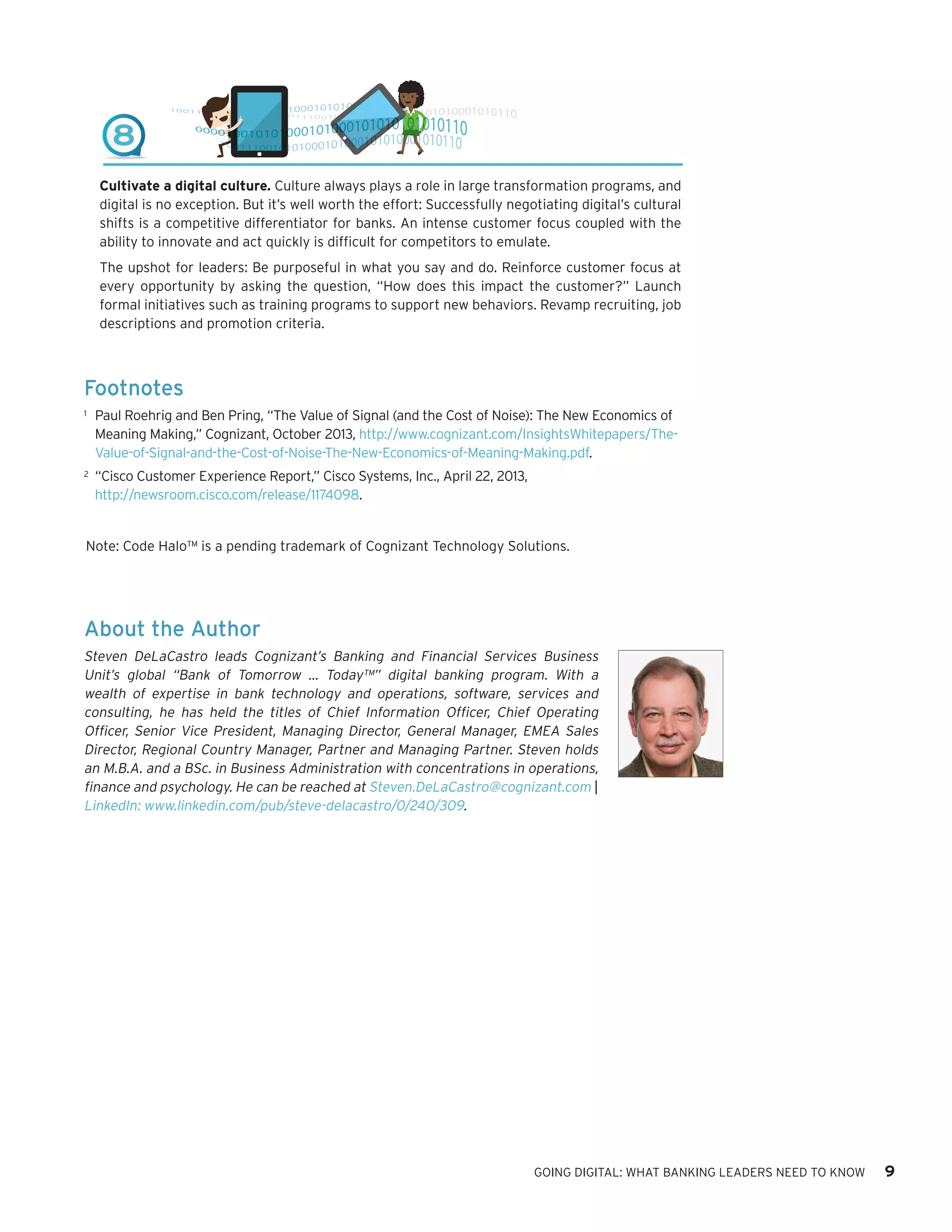 About the Author
Steven DeLaCastro leads Cognizant’s Banking and Financial Services Business
Unit’s global “Bank of Tomorrow … Today™” digital banking program. With a
wealth of expertise in bank technology and operations, software, services and
consulting, he has held the titles of Chief Information Officer, Chief Operating
Officer, Senior Vice President, Managing Director, General Manager, EMEA Sales
Director, Regional Country Manager, Partner and Managing Partner. Steven holds
an M.B.A. and a BSc. in Business Administration with concentrations in operations,
finance and psychology. He can be reached at Steven.DeLaCastro@cognizant.com |
LinkedIn: www.linkedin.com/pub/steve-delacastro/0/240/309.
Footnotes
1	 Paul Roehrig and Ben Pring, “The Value of Signal (and the Cost of Noise): The New Economics of
Meaning Making,” Cognizant, October 2013, http://www.cognizant.com/InsightsWhitepapers/The-
Value-of-Signal-and-the-Cost-of-Noise-The-New-Economics-of-Meaning-Making.pdf.
2	 “Cisco Customer Experience Report,” Cisco Systems, Inc., April 22, 2013,
http://newsroom.cisco.com/release/1174098.  
GOING DIGITAL: WHAT BANKING LEADERS NEED TO KNOW 9
8
Cultivate a digital culture. Culture always plays a role in large transformation programs, and
digital is no exception. But it’s well worth the effort: Successfully negotiating digital’s cultural
shifts is a competitive differentiator for banks. An intense customer focus coupled with the
ability to innovate and act quickly is difficult for competitors to emulate.
The upshot for leaders: Be purposeful in what you say and do. Reinforce customer focus at
every opportunity by asking the question, “How does this impact the customer?” Launch
formal initiatives such as training programs to support new behaviors. Revamp recruiting, job
descriptions and promotion criteria.
Note: Code Halo™ is a pending trademark of Cognizant Technology Solutions.
 